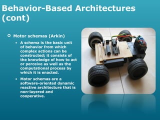 Behavior-Based Architectures
(cont)
 Motor schemas (Arkin)
• A schema is the basic unit
of behavior from which
complex actions can be
constructed; it consists of
the knowledge of how to act
or perceive as well as the
computational process by
which it is enacted.
• Motor schemas are a
software-oriented dynamic
reactive architecture that is
non-layered and
cooperative.

 