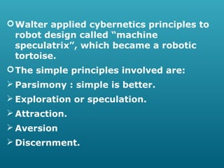  Walter applied cybernetics principles to
robot design called “machine
speculatrix”, which became a robotic
tortoise.
 The simple principles involved are:
 Parsimony : simple is better.
 Exploration or speculation.
 Attraction.
 Aversion
 Discernment.

 