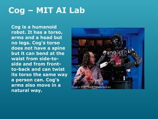 Cog – MIT AI Lab
Cog is a humanoid
robot. It has a torso,
arms and a head but
no legs. Cog's torso
does not have a spine
but it can bend at the
waist from side-toside and from frontto-back and can twist
its torso the same way
a person can. Cog's
arms also move in a
natural way.

 