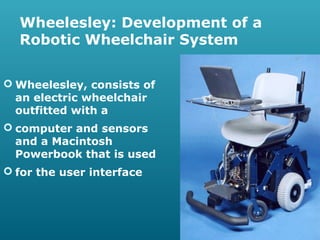 Wheelesley: Development of a
Robotic Wheelchair System
 Wheelesley, consists of
an electric wheelchair
outfitted with a
 computer and sensors
and a Macintosh
Powerbook that is used
 for the user interface

 