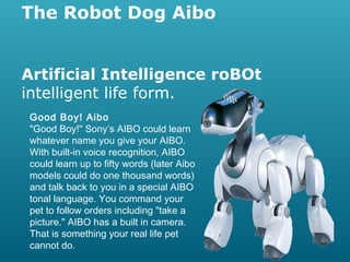 The Robot Dog Aibo
Artificial Intelligence roBOt
intelligent life form.
Good Boy! Aibo
"Good Boy!" Sony’s AIBO could learn
whatever name you give your AIBO.
With built-in voice recognition, AIBO
could learn up to fifty words (later Aibo
models could do one thousand words)
and talk back to you in a special AIBO
tonal language. You command your
pet to follow orders including "take a
picture." AIBO has a built in camera.
That is something your real life pet
cannot do.

 