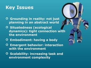 Key Issues
 Grounding in reality: not just
planning in an abstract world
 Situatedness (ecological
dynamics): tight connection with
the environment
 Embodiment: having a body
 Emergent behavior: interaction
with the environment
 Scalability: increasing task and
environment complexity

 