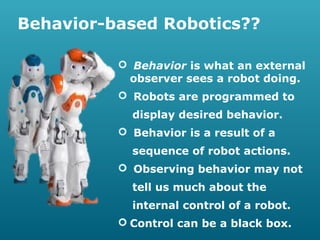 Behavior-based Robotics??
 Behavior is what an external
observer sees a robot doing.
 Robots are programmed to
display desired behavior.
 Behavior is a result of a
sequence of robot actions.
 Observing behavior may not
tell us much about the
internal control of a robot.
 Control can be a black box.

 