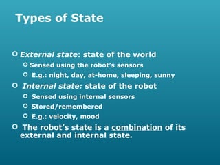 Types of State
 External state: state of the world
 Sensed using the robot’s sensors
 E.g.: night, day, at-home, sleeping, sunny

 Internal state: state of the robot
 Sensed using internal sensors
 Stored/remembered
 E.g.: velocity, mood

 The robot’s state is a combination of its
external and internal state.

 