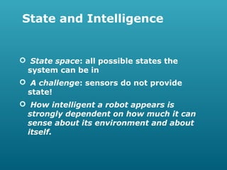 State and Intelligence

 State space: all possible states the
system can be in
 A challenge: sensors do not provide
state!
 How intelligent a robot appears is
strongly dependent on how much it can
sense about its environment and about
itself.

 