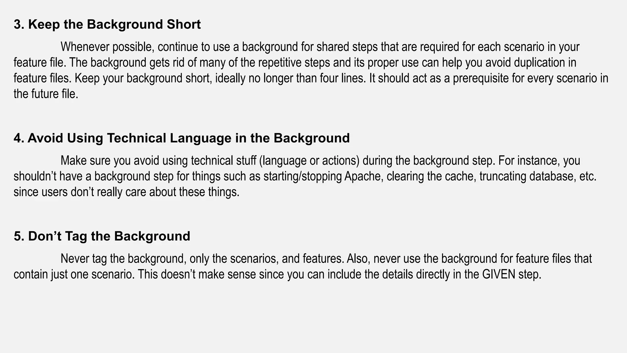 3. Keep the Background Short
Whenever possible, continue to use a background for shared steps that are required for each scenario in your
feature file. The background gets rid of many of the repetitive steps and its proper use can help you avoid duplication in
feature files. Keep your background short, ideally no longer than four lines. It should act as a prerequisite for every scenario in
the future file.
4. Avoid Using Technical Language in the Background
Make sure you avoid using technical stuff (language or actions) during the background step. For instance, you
shouldn’t have a background step for things such as starting/stopping Apache, clearing the cache, truncating database, etc.
since users don’t really care about these things.
5. Don’t Tag the Background
Never tag the background, only the scenarios, and features. Also, never use the background for feature files that
contain just one scenario. This doesn’t make sense since you can include the details directly in the GIVEN step.
 