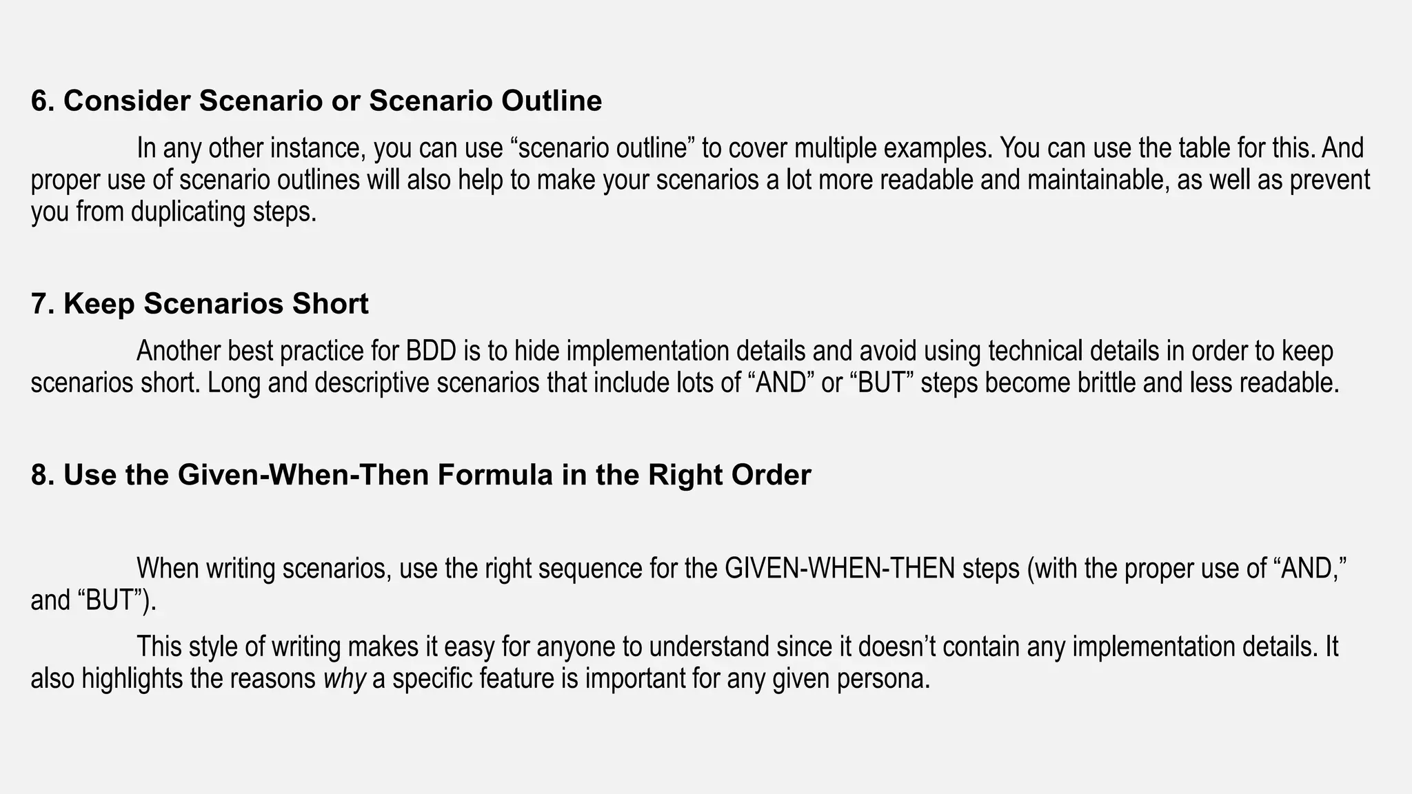 6. Consider Scenario or Scenario Outline
In any other instance, you can use “scenario outline” to cover multiple examples. You can use the table for this. And
proper use of scenario outlines will also help to make your scenarios a lot more readable and maintainable, as well as prevent
you from duplicating steps.
7. Keep Scenarios Short
Another best practice for BDD is to hide implementation details and avoid using technical details in order to keep
scenarios short. Long and descriptive scenarios that include lots of “AND” or “BUT” steps become brittle and less readable.
8. Use the Given-When-Then Formula in the Right Order
When writing scenarios, use the right sequence for the GIVEN-WHEN-THEN steps (with the proper use of “AND,”
and “BUT”).
This style of writing makes it easy for anyone to understand since it doesn’t contain any implementation details. It
also highlights the reasons why a specific feature is important for any given persona.
 