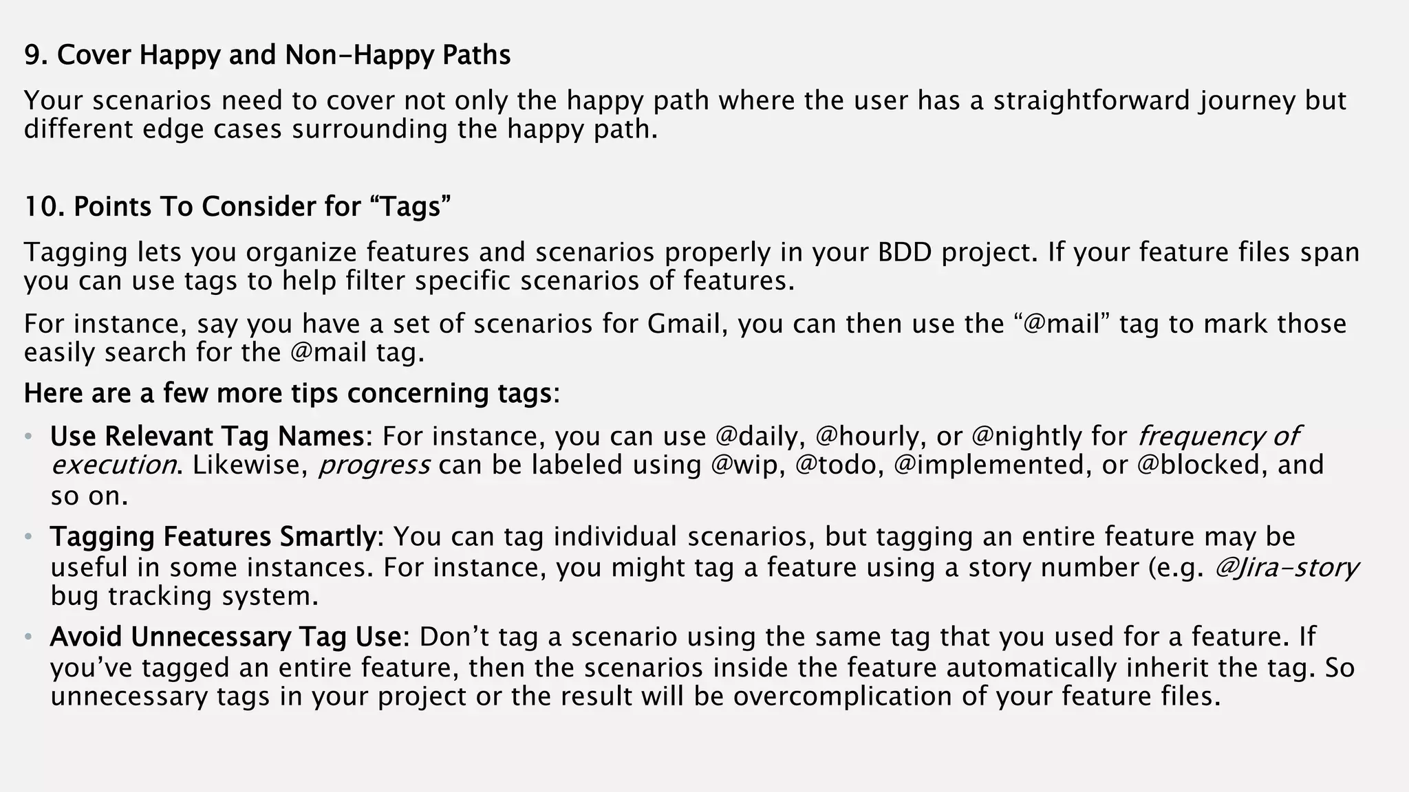 9. Cover Happy and Non-Happy Paths
Your scenarios need to cover not only the happy path where the user has a straightforward journey but
different edge cases surrounding the happy path.
10. Points To Consider for “Tags”
Tagging lets you organize features and scenarios properly in your BDD project. If your feature files span
you can use tags to help filter specific scenarios of features.
For instance, say you have a set of scenarios for Gmail, you can then use the “@mail” tag to mark those
easily search for the @mail tag.
Here are a few more tips concerning tags:
• Use Relevant Tag Names: For instance, you can use @daily, @hourly, or @nightly for frequency of
execution. Likewise, progress can be labeled using @wip, @todo, @implemented, or @blocked, and
so on.
• Tagging Features Smartly: You can tag individual scenarios, but tagging an entire feature may be
useful in some instances. For instance, you might tag a feature using a story number (e.g. @Jira-story
bug tracking system.
• Avoid Unnecessary Tag Use: Don’t tag a scenario using the same tag that you used for a feature. If
you’ve tagged an entire feature, then the scenarios inside the feature automatically inherit the tag. So
unnecessary tags in your project or the result will be overcomplication of your feature files.
 