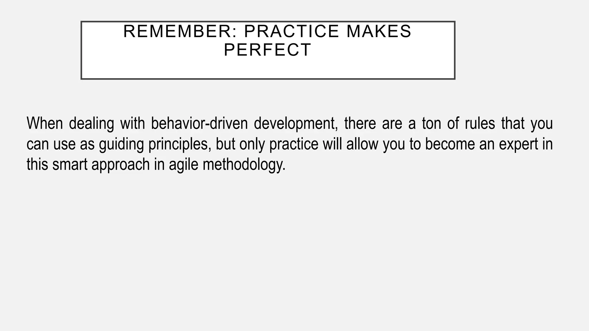 REMEMBER: PRACTICE MAKES
PERFECT
When dealing with behavior-driven development, there are a ton of rules that you
can use as guiding principles, but only practice will allow you to become an expert in
this smart approach in agile methodology.
 