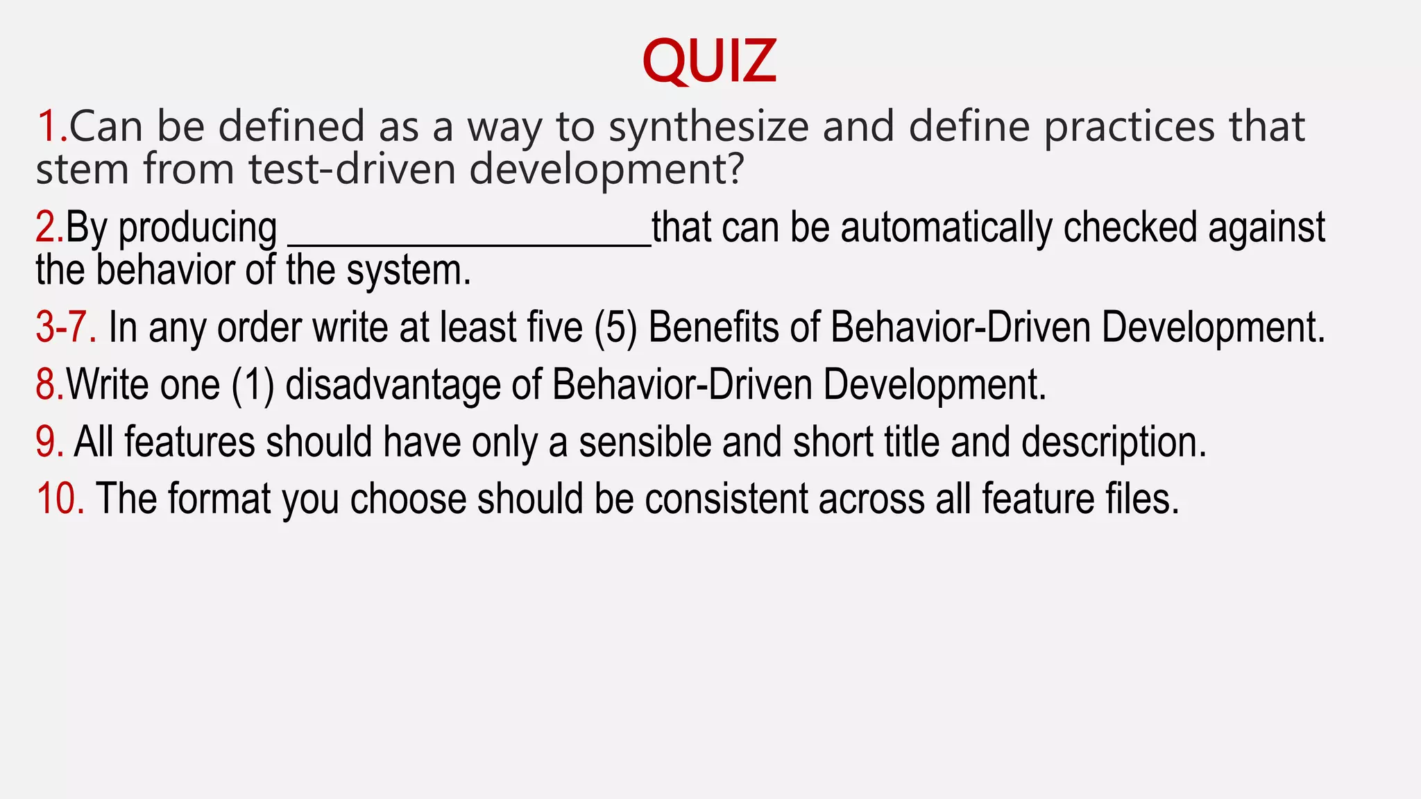 QUIZ
1.Can be defined as a way to synthesize and define practices that
stem from test-driven development?
2.By producing __________________that can be automatically checked against
the behavior of the system.
3-7. In any order write at least five (5) Benefits of Behavior-Driven Development.
8.Write one (1) disadvantage of Behavior-Driven Development.
9. All features should have only a sensible and short title and description.
10. The format you choose should be consistent across all feature files.
 