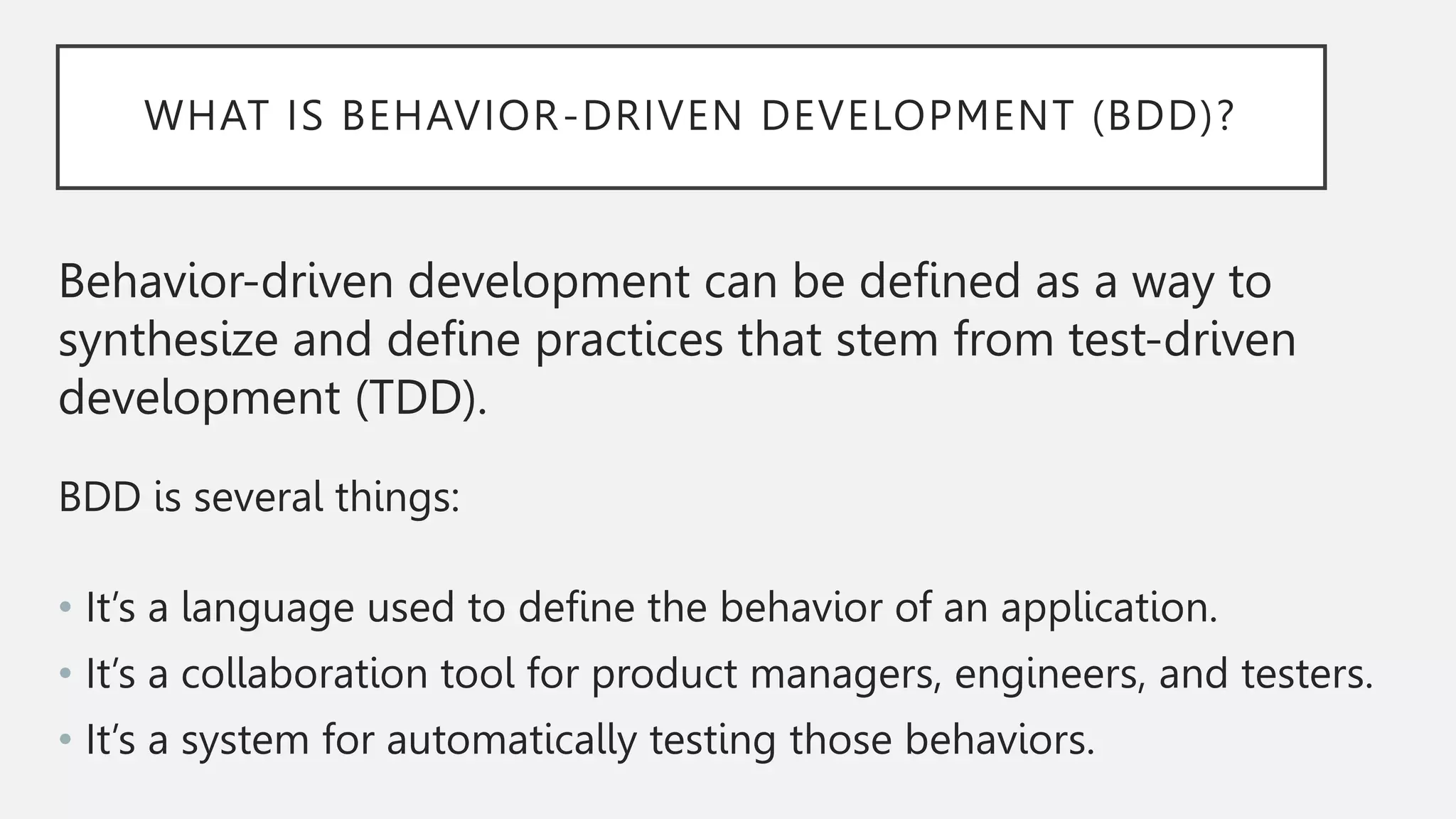 WHAT IS BEHAVIOR-DRIVEN DEVELOPMENT (BDD)?
Behavior-driven development can be defined as a way to
synthesize and define practices that stem from test-driven
development (TDD).
BDD is several things:
• It’s a language used to define the behavior of an application.
• It’s a collaboration tool for product managers, engineers, and testers.
• It’s a system for automatically testing those behaviors.
 
