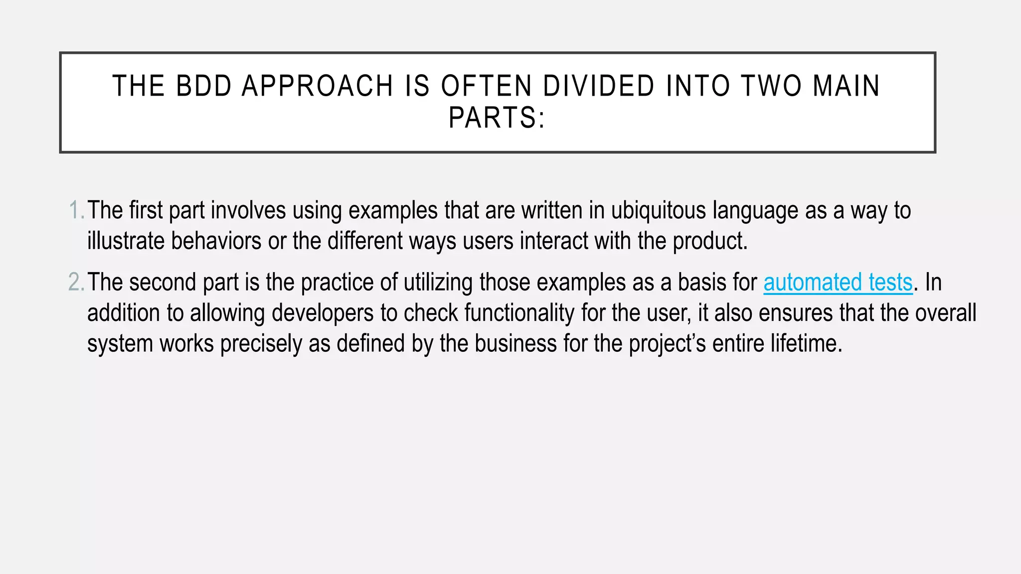 THE BDD APPROACH IS OFTEN DIVIDED INTO TWO MAIN
PARTS:
1.The first part involves using examples that are written in ubiquitous language as a way to
illustrate behaviors or the different ways users interact with the product.
2.The second part is the practice of utilizing those examples as a basis for automated tests. In
addition to allowing developers to check functionality for the user, it also ensures that the overall
system works precisely as defined by the business for the project’s entire lifetime.
 
