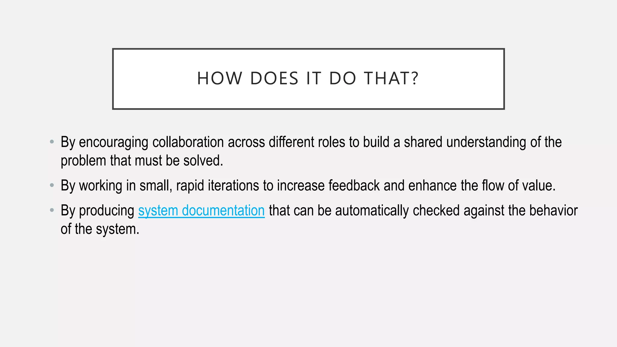 HOW DOES IT DO THAT?
• By encouraging collaboration across different roles to build a shared understanding of the
problem that must be solved.
• By working in small, rapid iterations to increase feedback and enhance the flow of value.
• By producing system documentation that can be automatically checked against the behavior
of the system.
 
