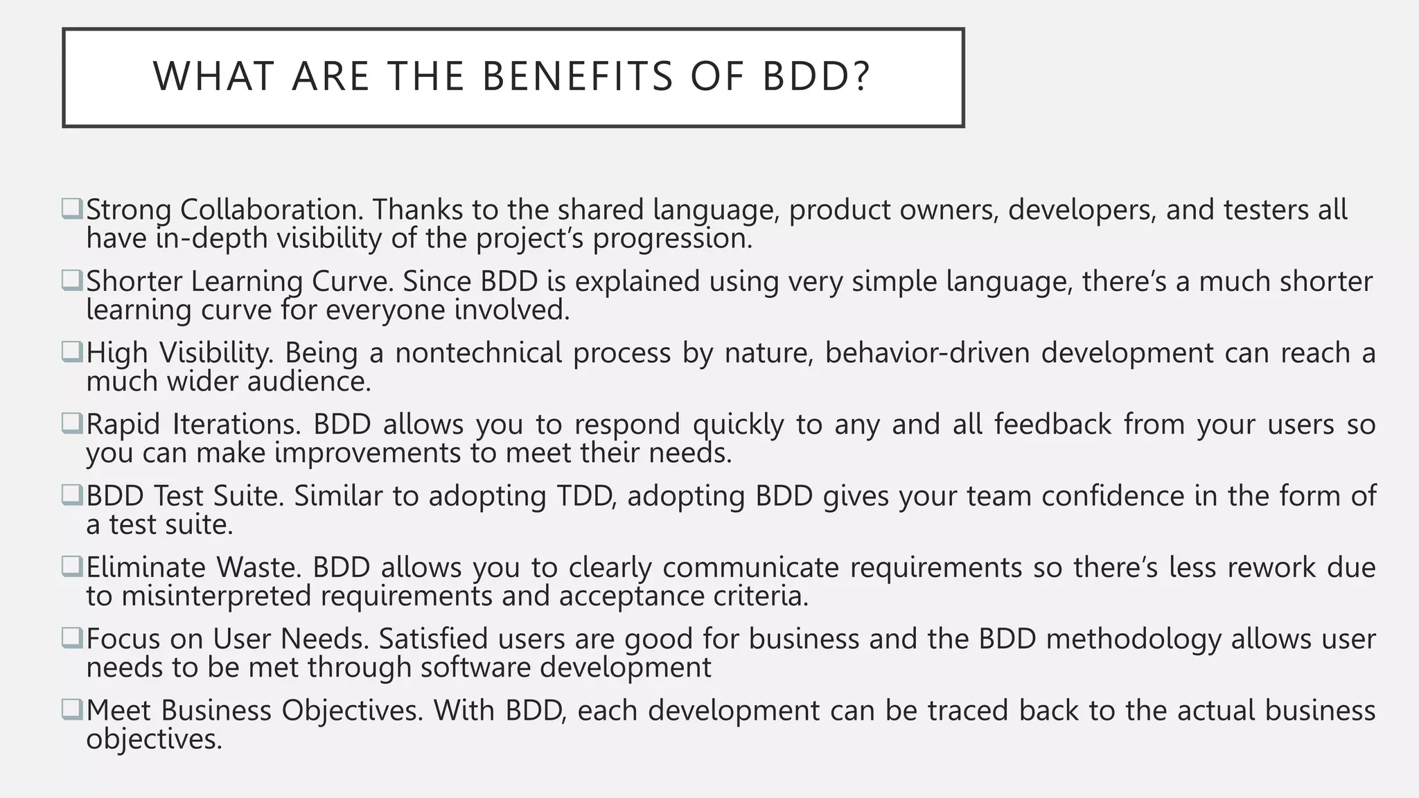 WHAT ARE THE BENEFITS OF BDD?
Strong Collaboration. Thanks to the shared language, product owners, developers, and testers all
have in-depth visibility of the project’s progression.
Shorter Learning Curve. Since BDD is explained using very simple language, there’s a much shorter
learning curve for everyone involved.
High Visibility. Being a nontechnical process by nature, behavior-driven development can reach a
much wider audience.
Rapid Iterations. BDD allows you to respond quickly to any and all feedback from your users so
you can make improvements to meet their needs.
BDD Test Suite. Similar to adopting TDD, adopting BDD gives your team confidence in the form of
a test suite.
Eliminate Waste. BDD allows you to clearly communicate requirements so there’s less rework due
to misinterpreted requirements and acceptance criteria.
Focus on User Needs. Satisfied users are good for business and the BDD methodology allows user
needs to be met through software development
Meet Business Objectives. With BDD, each development can be traced back to the actual business
objectives.
 