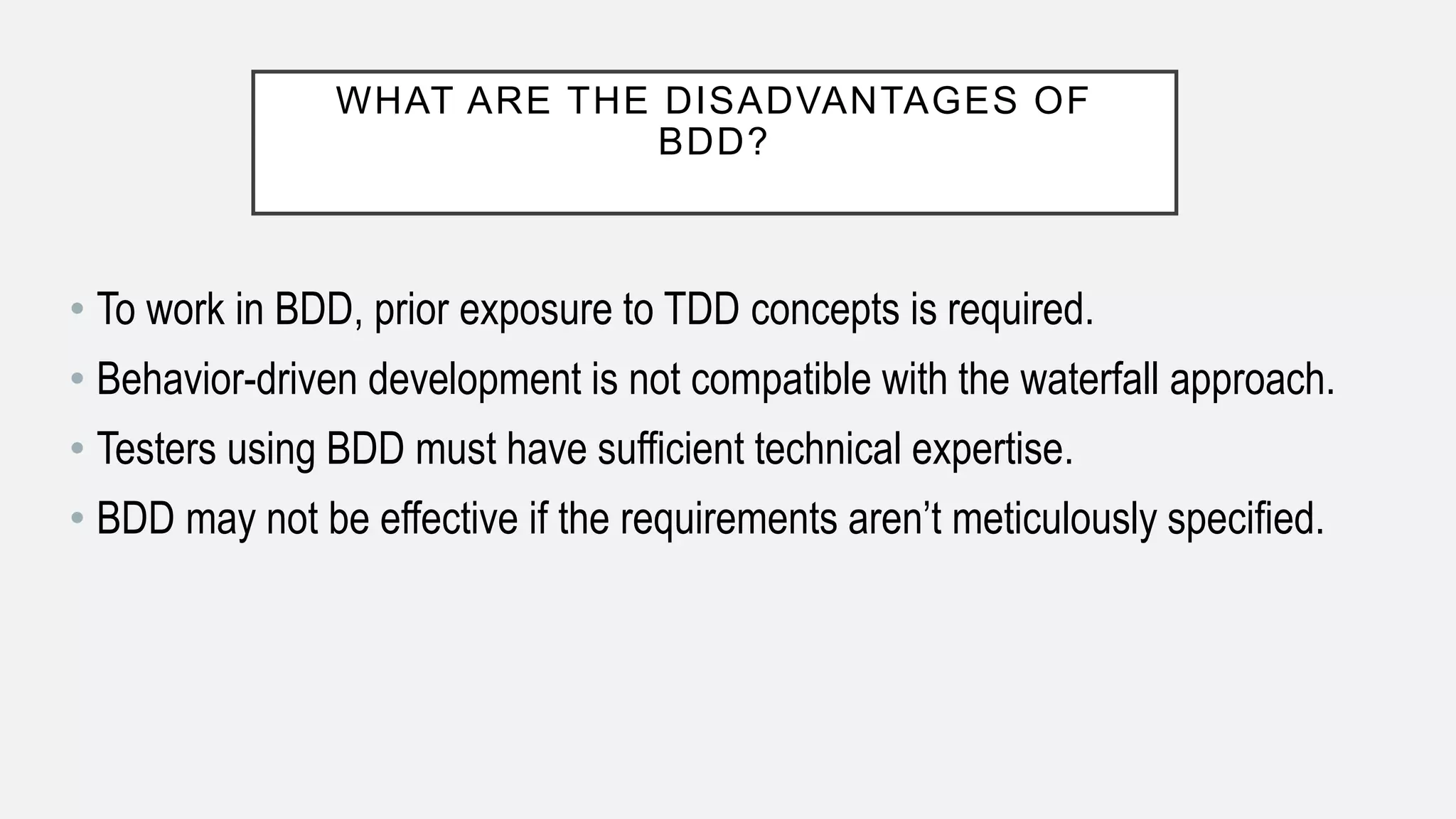 WHAT ARE THE DISADVANTAGES OF
BDD?
• To work in BDD, prior exposure to TDD concepts is required.
• Behavior-driven development is not compatible with the waterfall approach.
• Testers using BDD must have sufficient technical expertise.
• BDD may not be effective if the requirements aren’t meticulously specified.
 