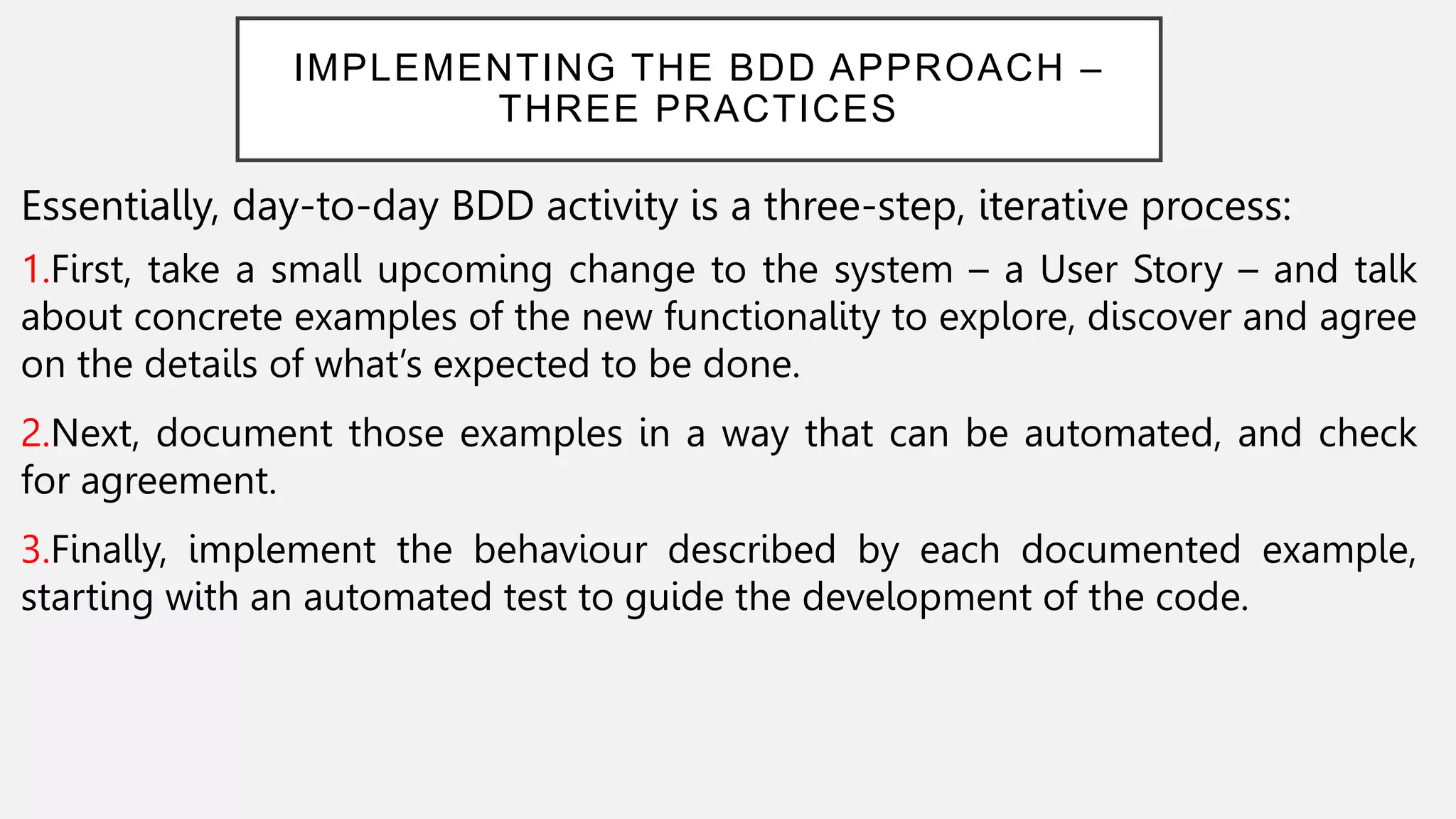 IMPLEMENTING THE BDD APPROACH –
THREE PRACTICES
Essentially, day-to-day BDD activity is a three-step, iterative process:
1.First, take a small upcoming change to the system – a User Story – and talk
about concrete examples of the new functionality to explore, discover and agree
on the details of what’s expected to be done.
2.Next, document those examples in a way that can be automated, and check
for agreement.
3.Finally, implement the behaviour described by each documented example,
starting with an automated test to guide the development of the code.
 