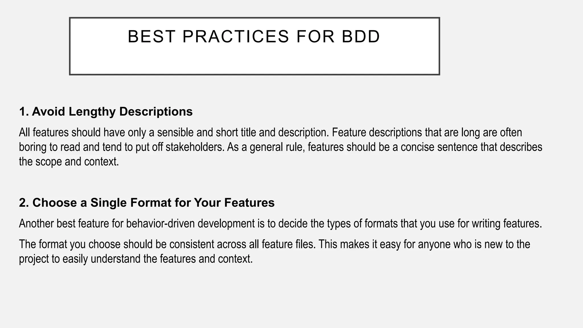 BEST PRACTICES FOR BDD
1. Avoid Lengthy Descriptions
All features should have only a sensible and short title and description. Feature descriptions that are long are often
boring to read and tend to put off stakeholders. As a general rule, features should be a concise sentence that describes
the scope and context.
2. Choose a Single Format for Your Features
Another best feature for behavior-driven development is to decide the types of formats that you use for writing features.
The format you choose should be consistent across all feature files. This makes it easy for anyone who is new to the
project to easily understand the features and context.
 