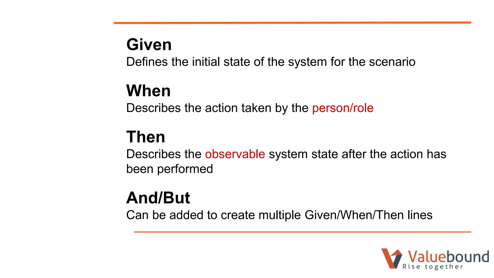 Given
Defines the initial state of the system for the scenario
When
Describes the action taken by the person/role
Then
Describes the observable system state after the action has
been performed
And/But
Can be added to create multiple Given/When/Then lines
 