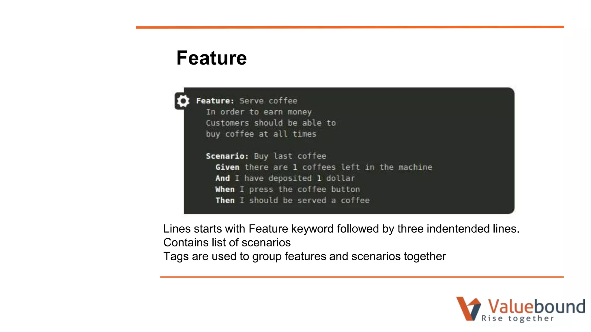 Feature
Lines starts with Feature keyword followed by three indentended lines.
Contains list of scenarios
Tags are used to group features and scenarios together
 