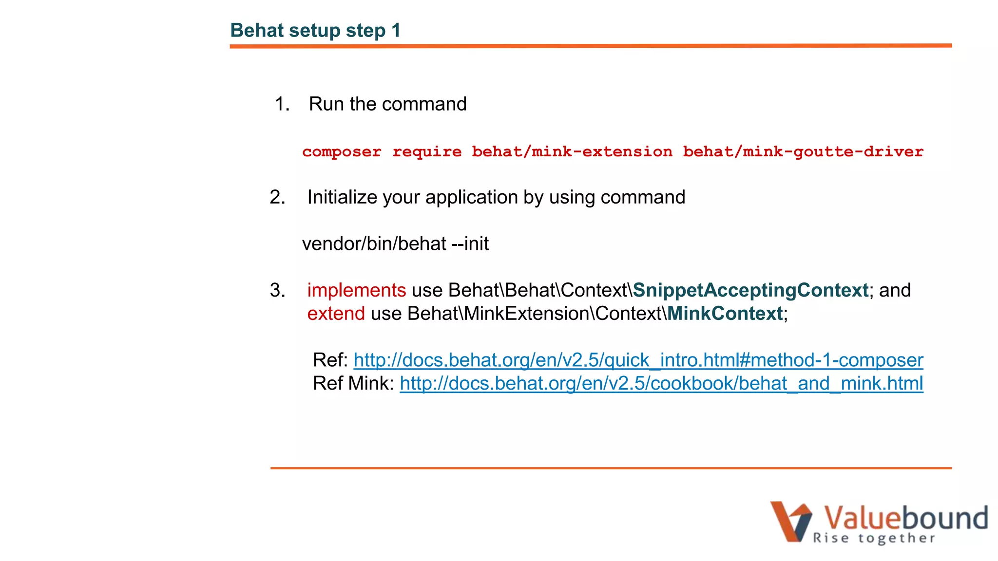 1. Run the command
composer require behat/mink-extension behat/mink-goutte-driver
2. Initialize your application by using command
vendor/bin/behat --init
3. implements use BehatBehatContextSnippetAcceptingContext; and
extend use BehatMinkExtensionContextMinkContext;
Ref: http://docs.behat.org/en/v2.5/quick_intro.html#method-1-composer
Ref Mink: http://docs.behat.org/en/v2.5/cookbook/behat_and_mink.html
Behat setup step 1
 