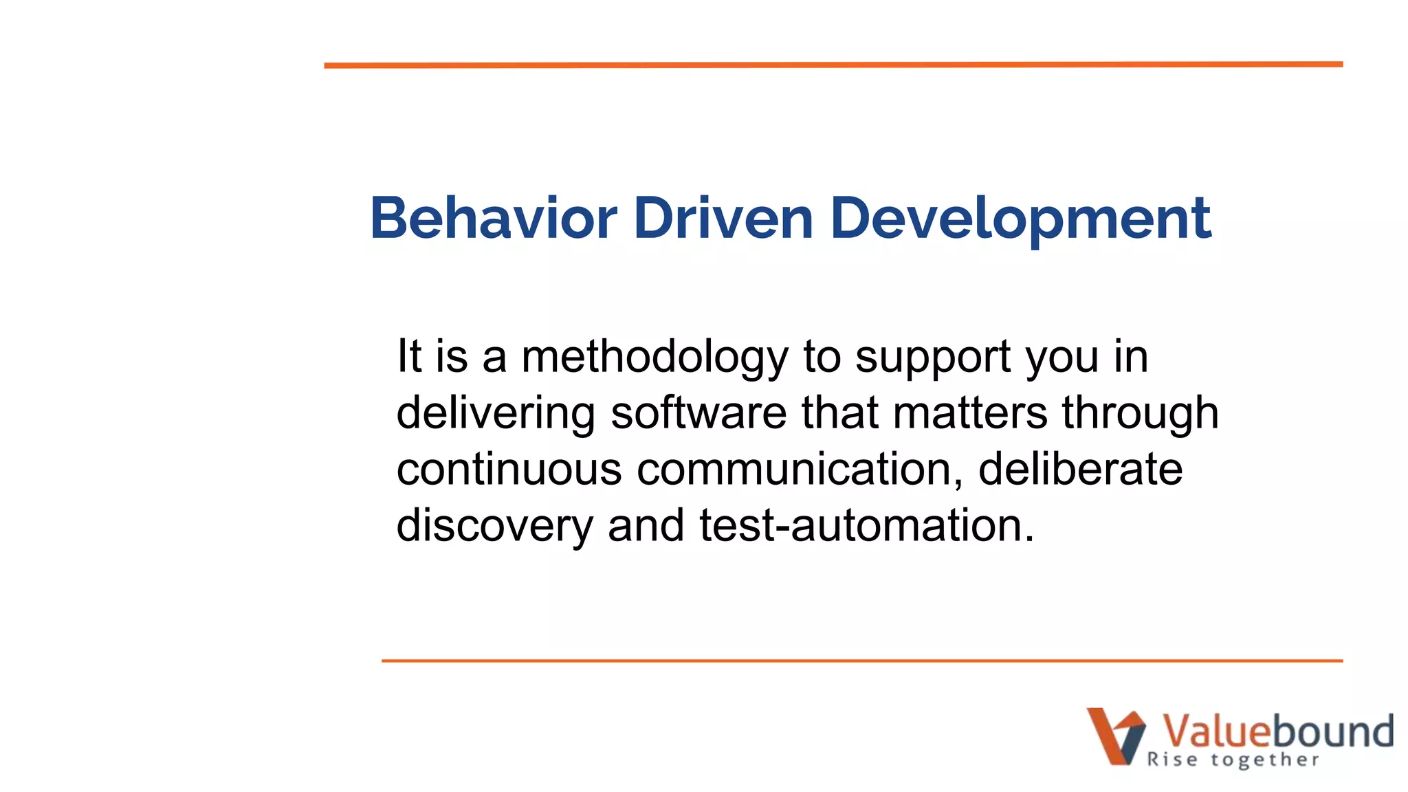 Behavior Driven Development
It is a methodology to support you in
delivering software that matters through
continuous communication, deliberate
discovery and test-automation.
 
