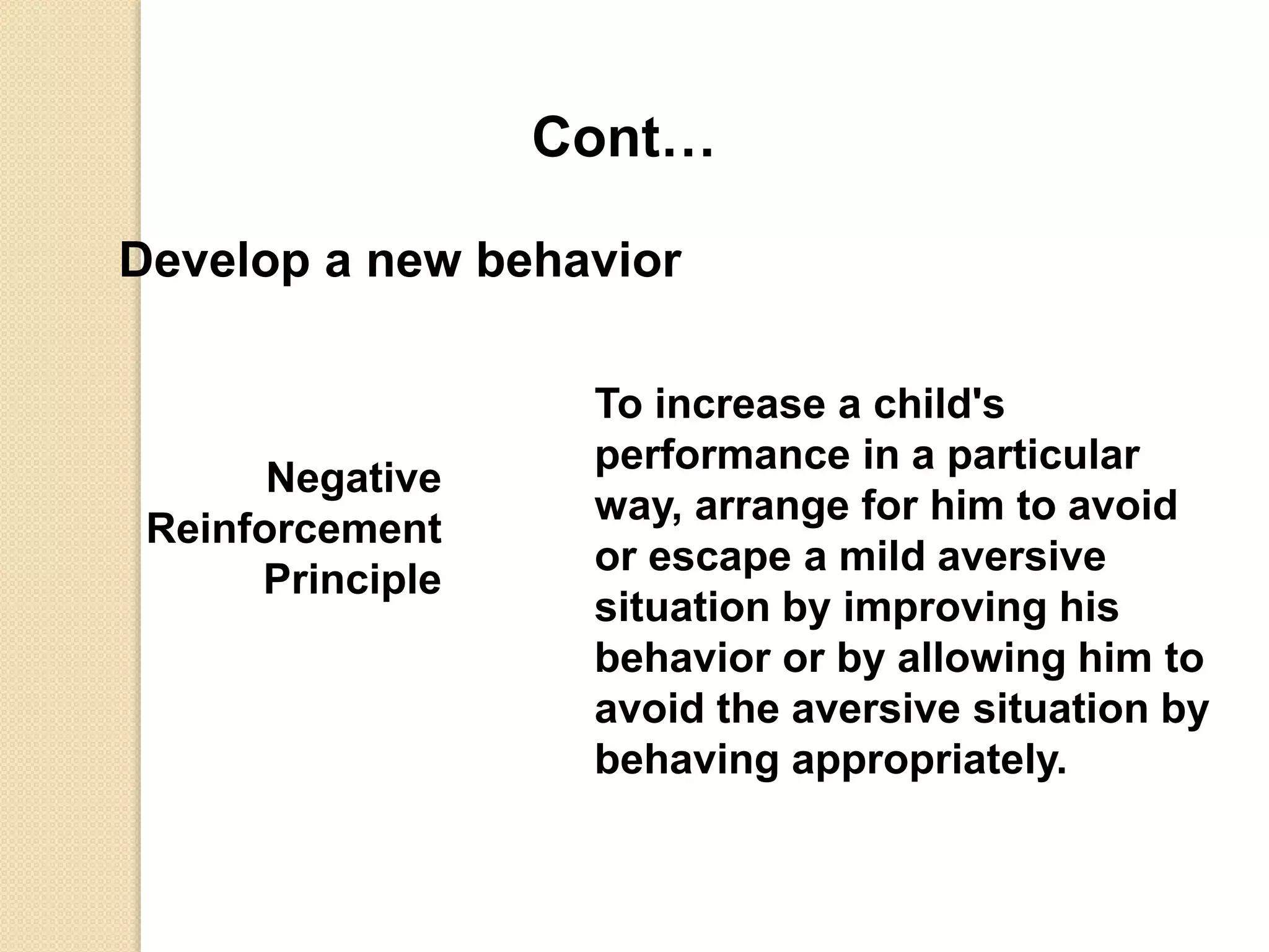 Cont…
Develop a new behavior
Negative
Reinforcement
Principle
To increase a child's
performance in a particular
way, arrange for him to avoid
or escape a mild aversive
situation by improving his
behavior or by allowing him to
avoid the aversive situation by
behaving appropriately.
 