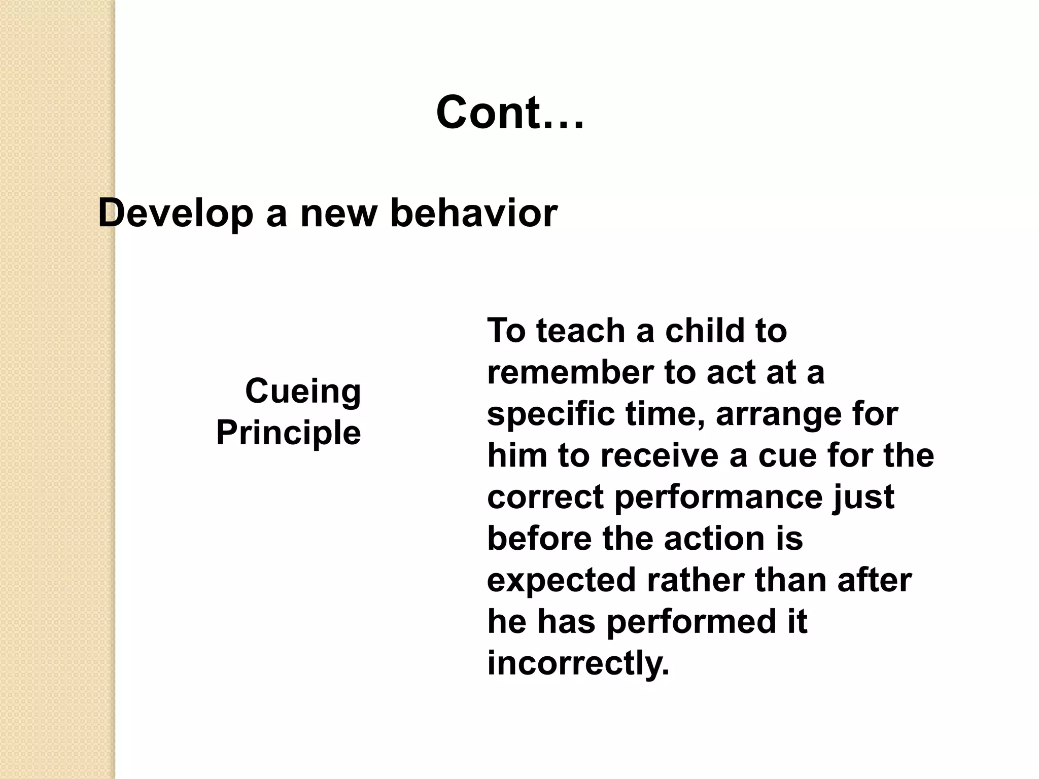 Cont…
Develop a new behavior
Cueing
Principle
To teach a child to
remember to act at a
specific time, arrange for
him to receive a cue for the
correct performance just
before the action is
expected rather than after
he has performed it
incorrectly.
 