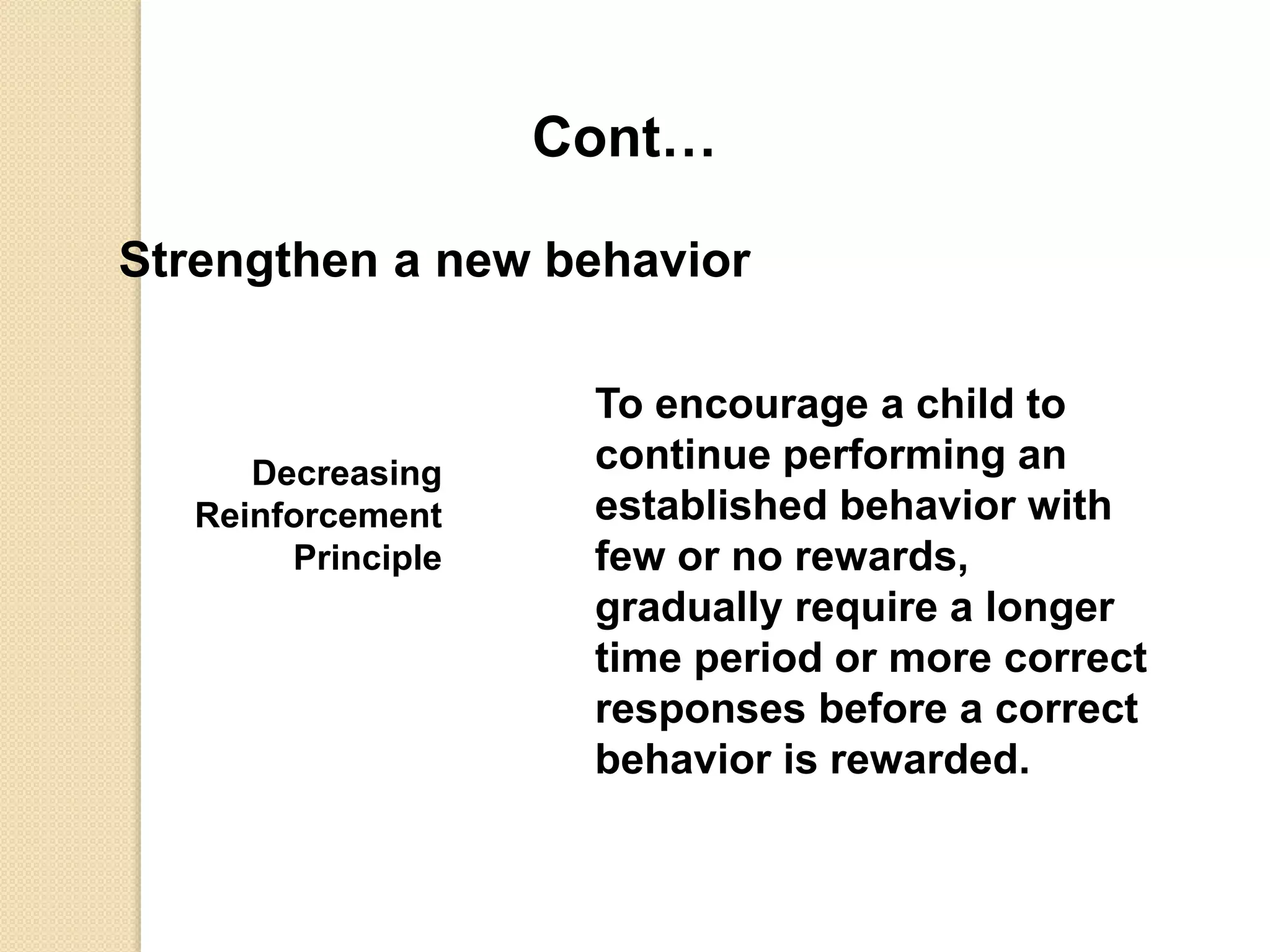 Cont…
Strengthen a new behavior
Decreasing
Reinforcement
Principle
To encourage a child to
continue performing an
established behavior with
few or no rewards,
gradually require a longer
time period or more correct
responses before a correct
behavior is rewarded.
 