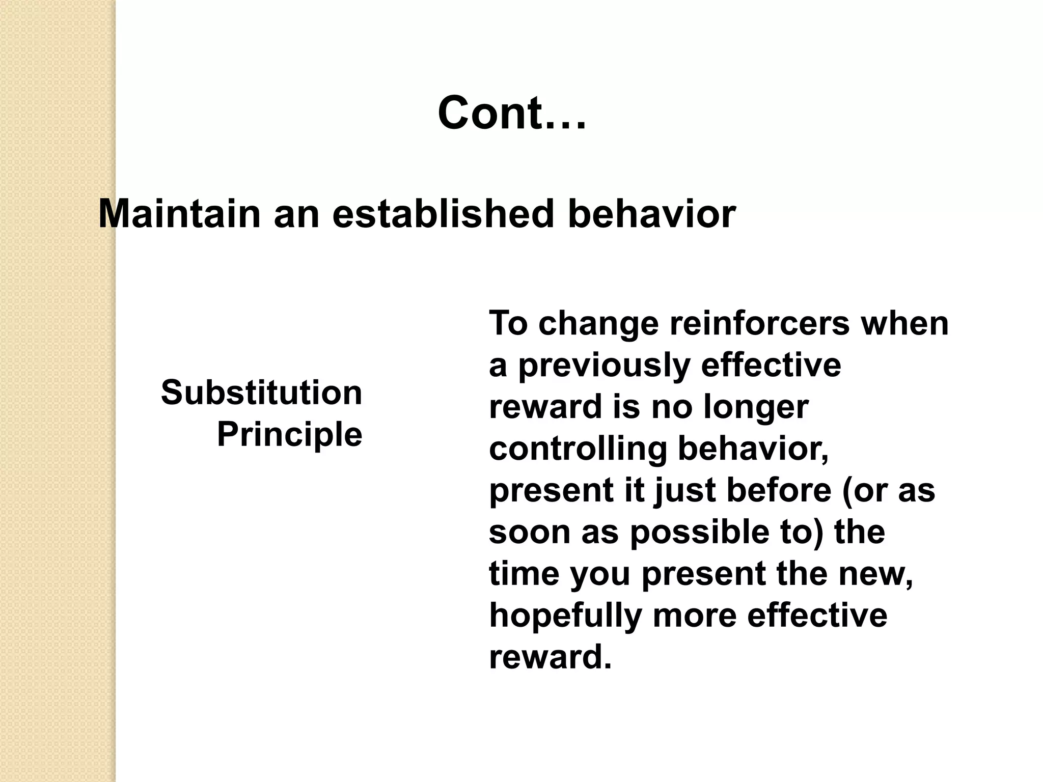 Cont…
Maintain an established behavior
Substitution
Principle
To change reinforcers when
a previously effective
reward is no longer
controlling behavior,
present it just before (or as
soon as possible to) the
time you present the new,
hopefully more effective
reward.
 