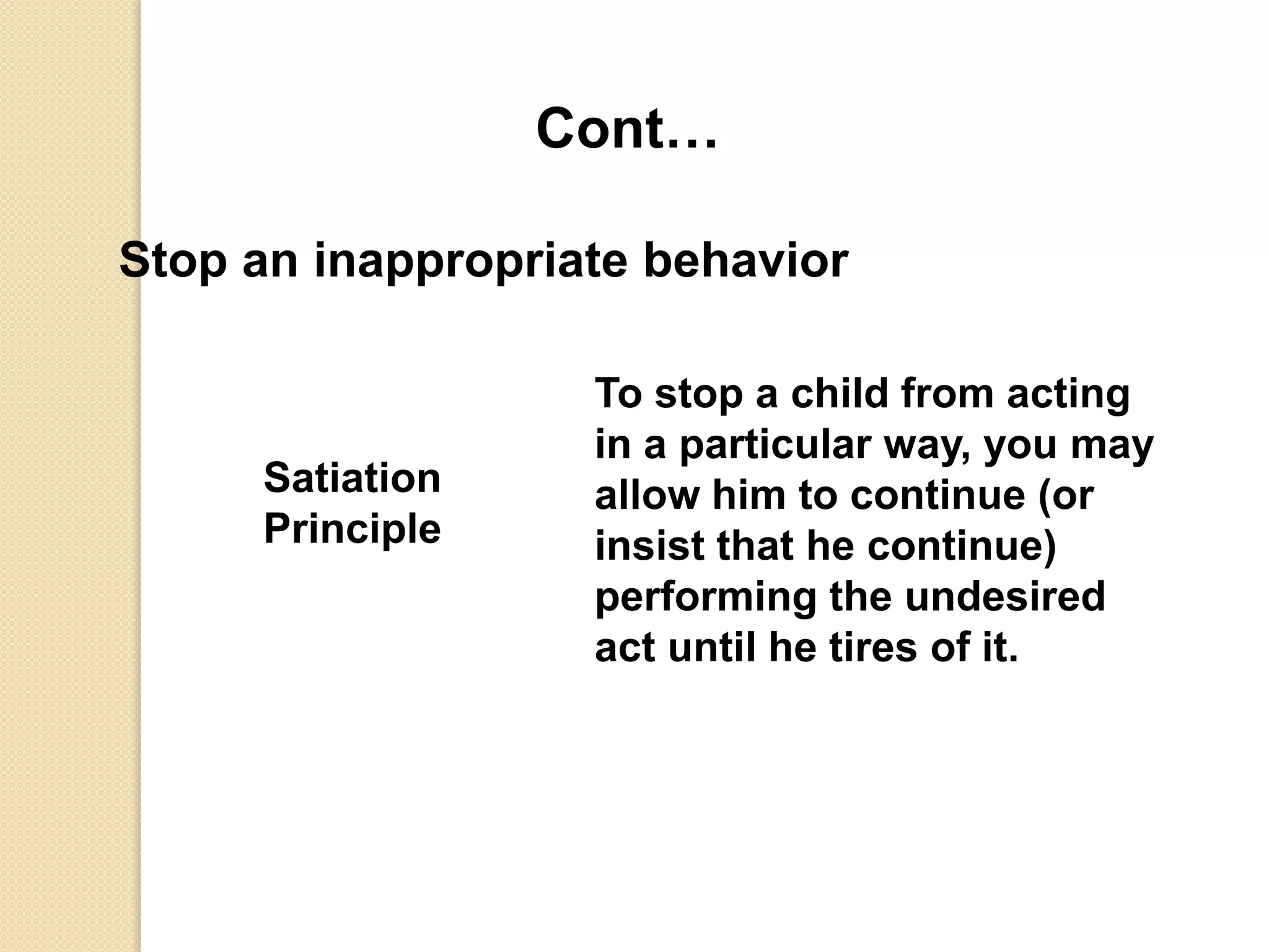 Cont…
Stop an inappropriate behavior
Satiation
Principle
To stop a child from acting
in a particular way, you may
allow him to continue (or
insist that he continue)
performing the undesired
act until he tires of it.
 