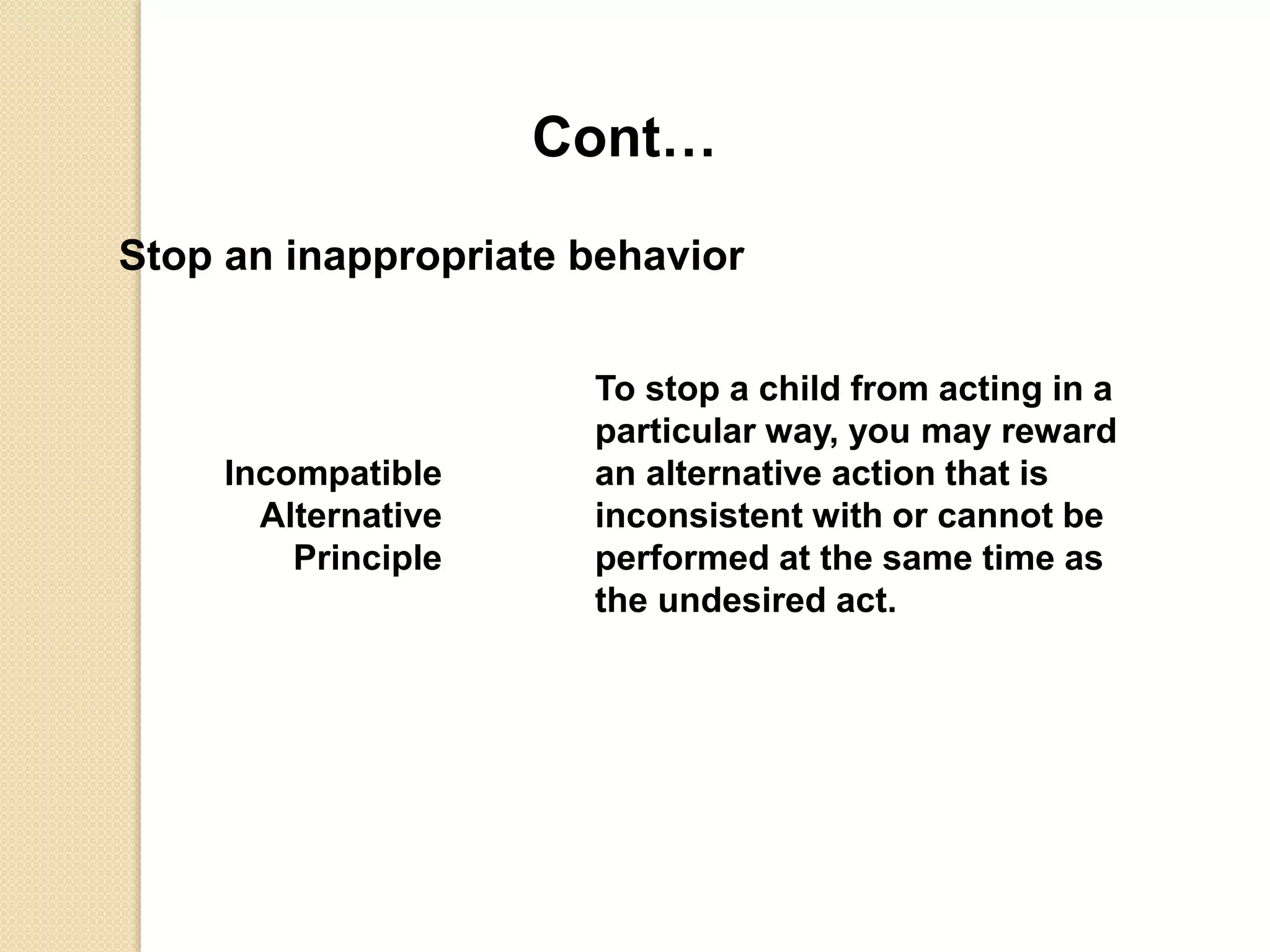Cont…
Stop an inappropriate behavior
Incompatible
Alternative
Principle
To stop a child from acting in a
particular way, you may reward
an alternative action that is
inconsistent with or cannot be
performed at the same time as
the undesired act.
 