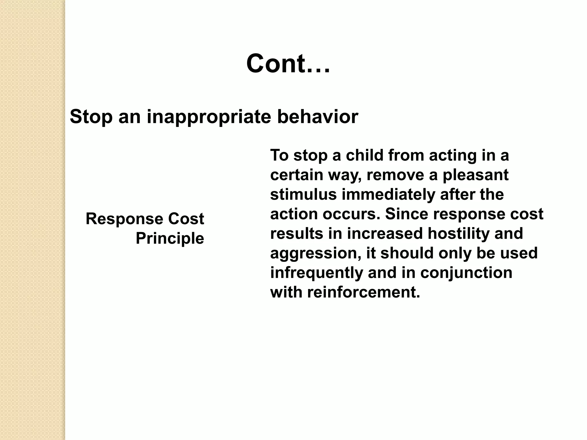 Cont…
Stop an inappropriate behavior
Response Cost
Principle
To stop a child from acting in a
certain way, remove a pleasant
stimulus immediately after the
action occurs. Since response cost
results in increased hostility and
aggression, it should only be used
infrequently and in conjunction
with reinforcement.
 