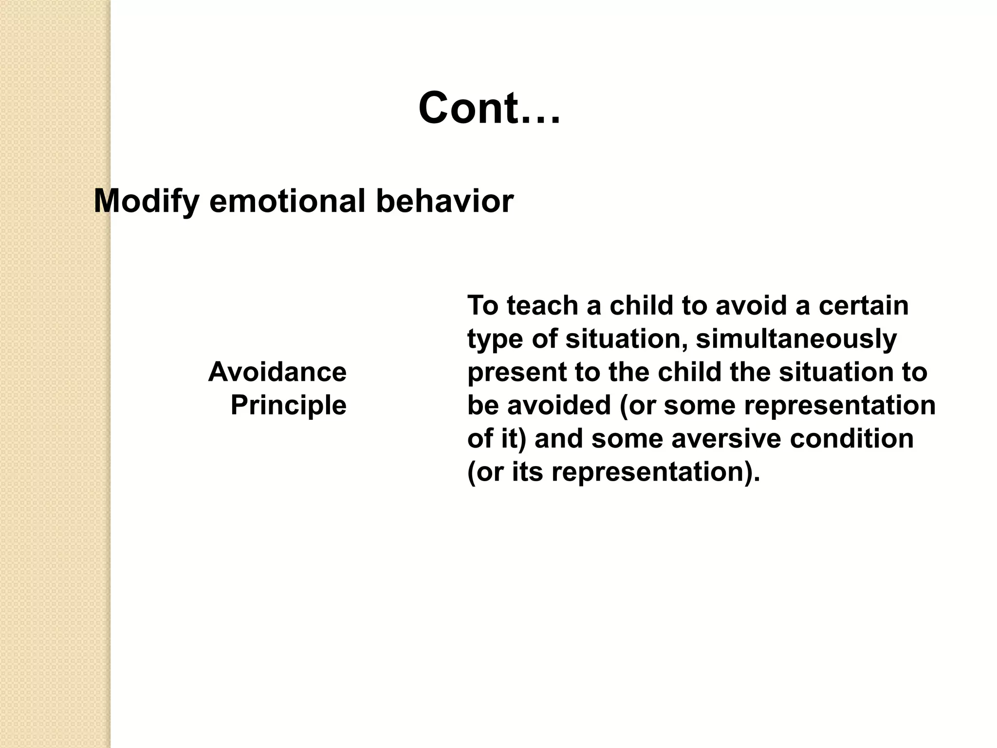 Cont…
Modify emotional behavior
Avoidance
Principle
To teach a child to avoid a certain
type of situation, simultaneously
present to the child the situation to
be avoided (or some representation
of it) and some aversive condition
(or its representation).
 