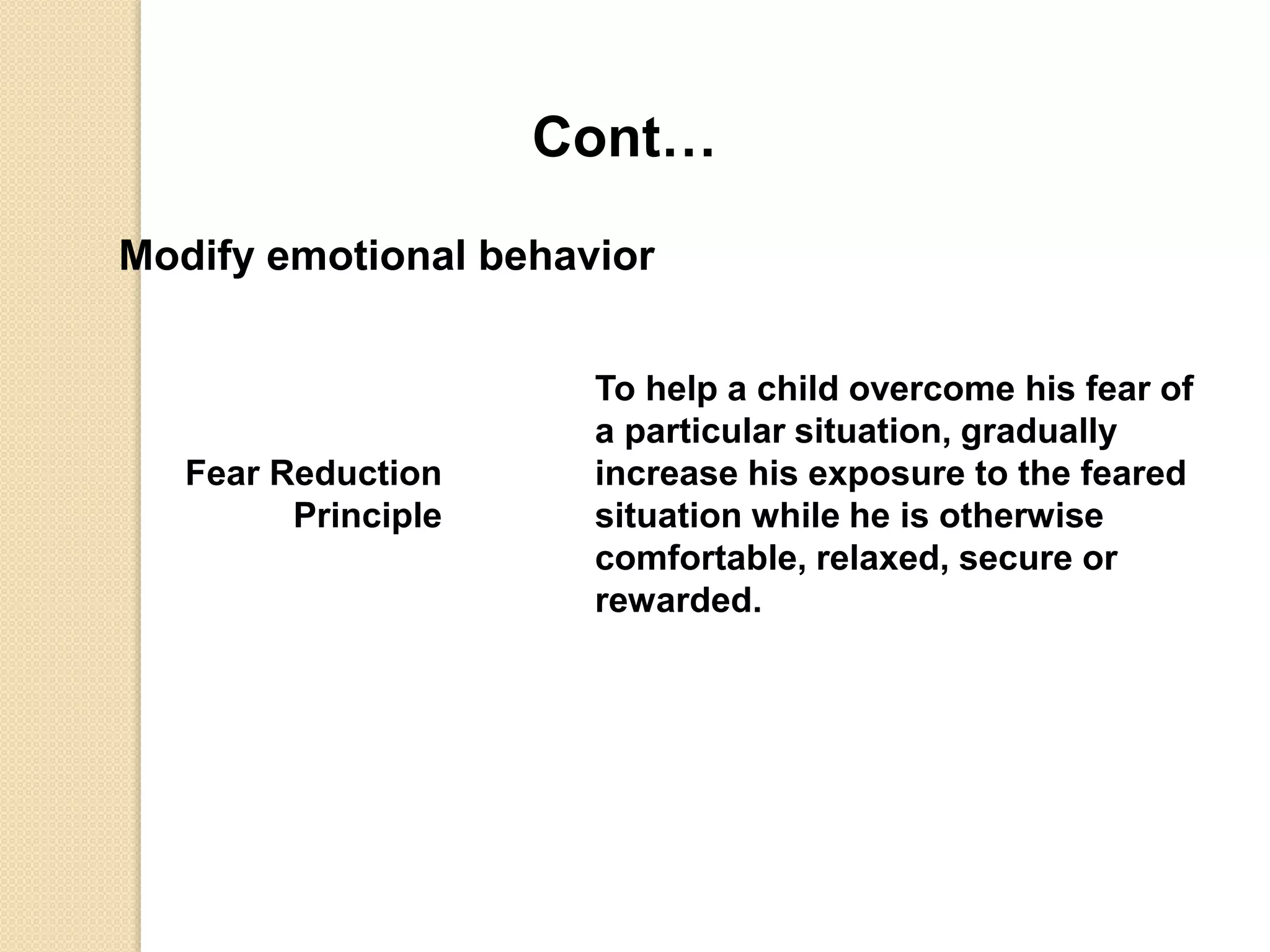 Cont…
Modify emotional behavior
Fear Reduction
Principle
To help a child overcome his fear of
a particular situation, gradually
increase his exposure to the feared
situation while he is otherwise
comfortable, relaxed, secure or
rewarded.
 