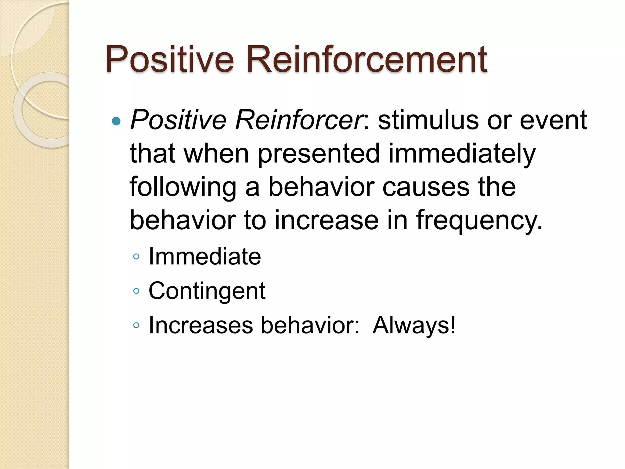 Positive Reinforcement
 Positive Reinforcer: stimulus or event
that when presented immediately
following a behavior causes the
behavior to increase in frequency.
◦ Immediate
◦ Contingent
◦ Increases behavior: Always!
 