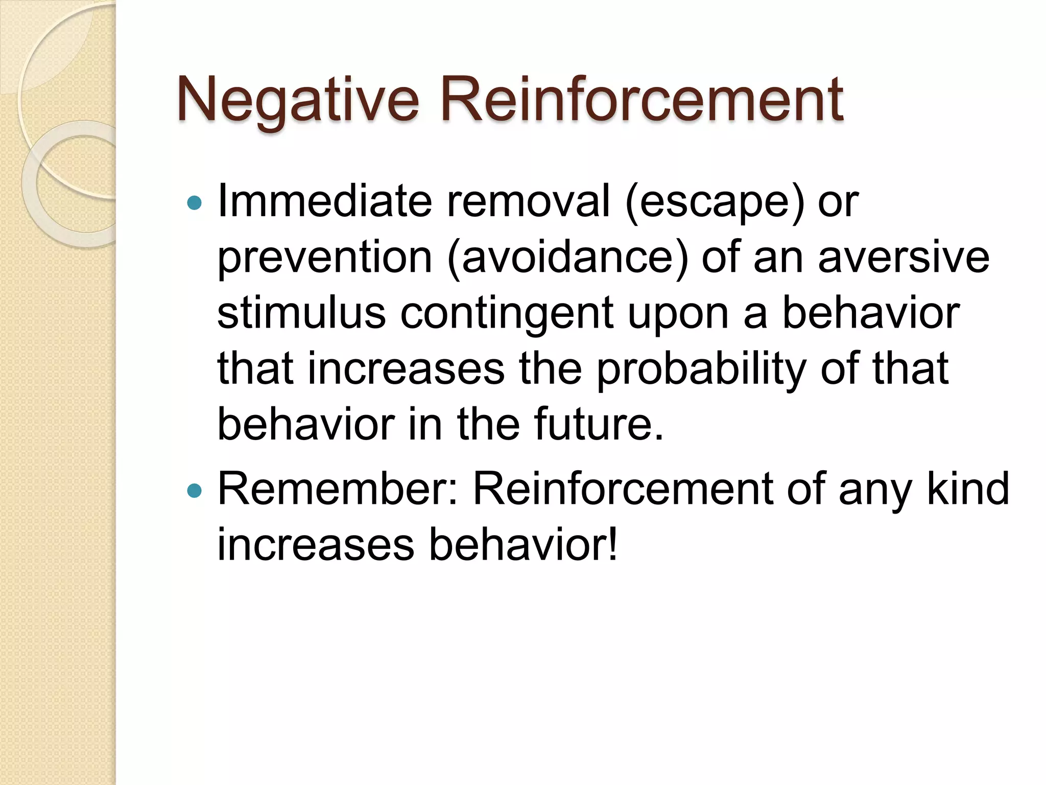 Negative Reinforcement
 Immediate removal (escape) or
prevention (avoidance) of an aversive
stimulus contingent upon a behavior
that increases the probability of that
behavior in the future.
 Remember: Reinforcement of any kind
increases behavior!
 