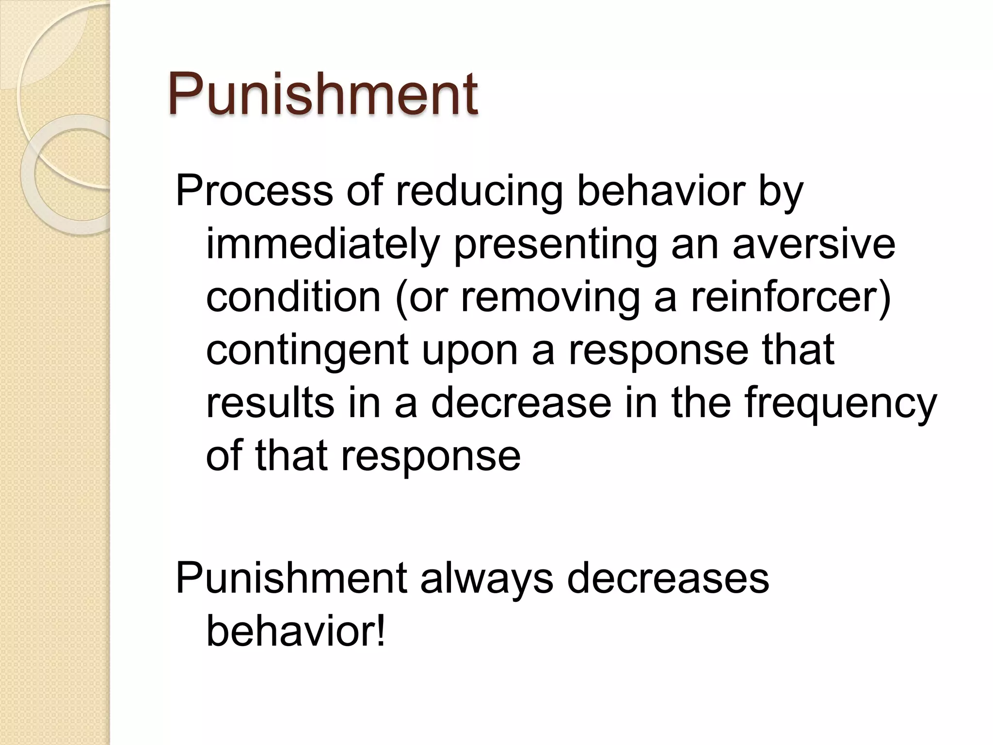 Punishment
Process of reducing behavior by
immediately presenting an aversive
condition (or removing a reinforcer)
contingent upon a response that
results in a decrease in the frequency
of that response
Punishment always decreases
behavior!
 