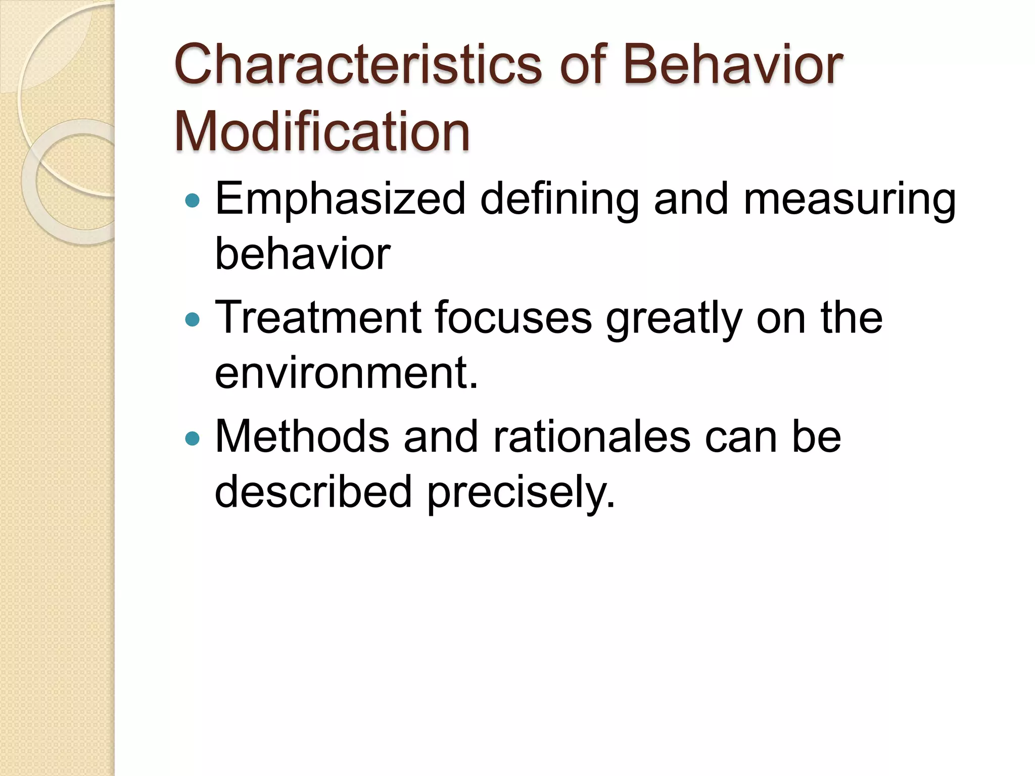 Characteristics of Behavior
Modification
 Emphasized defining and measuring
behavior
 Treatment focuses greatly on the
environment.
 Methods and rationales can be
described precisely.
 