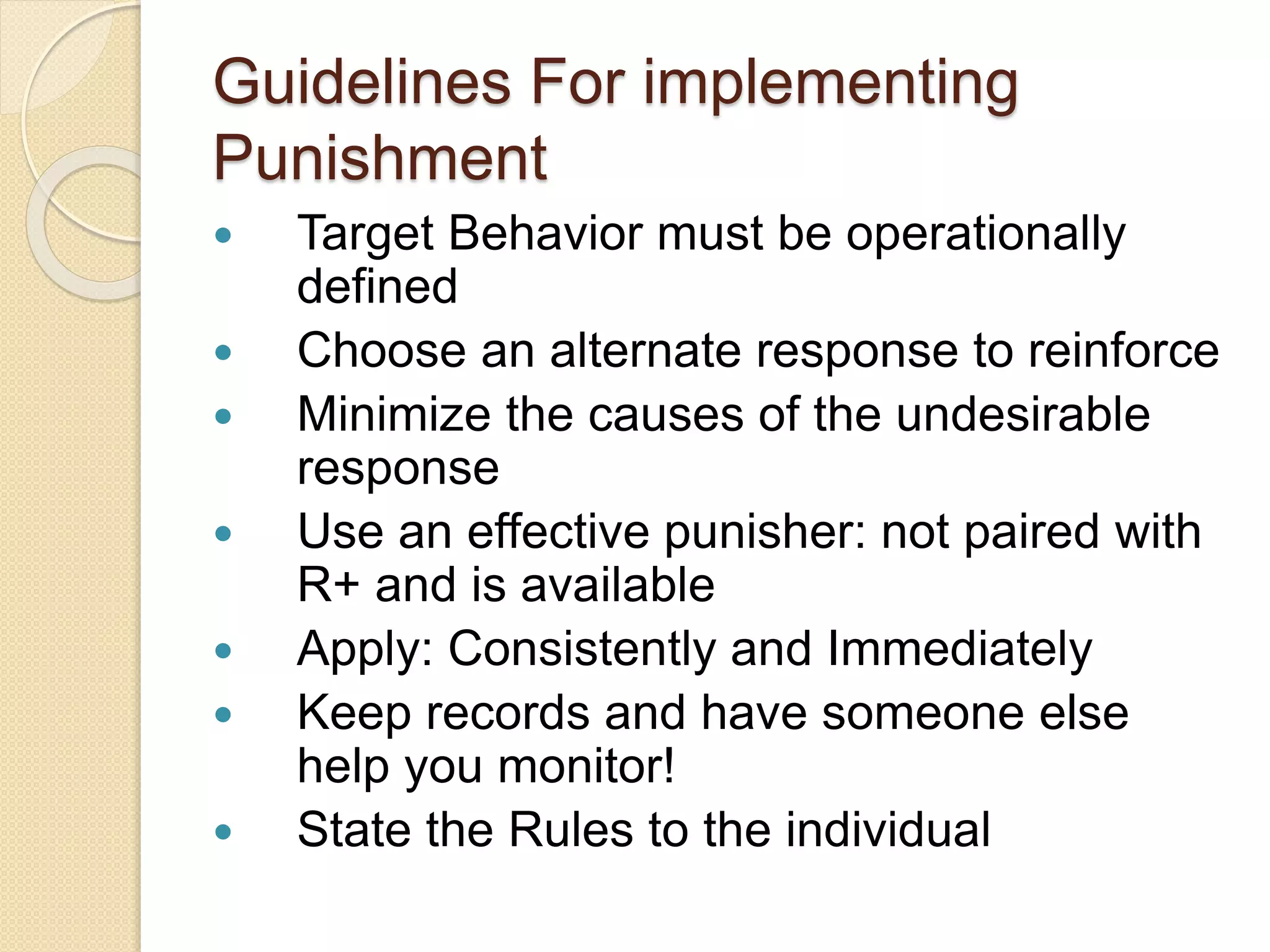 Guidelines For implementing
Punishment
 Target Behavior must be operationally
defined
 Choose an alternate response to reinforce
 Minimize the causes of the undesirable
response
 Use an effective punisher: not paired with
R+ and is available
 Apply: Consistently and Immediately
 Keep records and have someone else
help you monitor!
 State the Rules to the individual
 