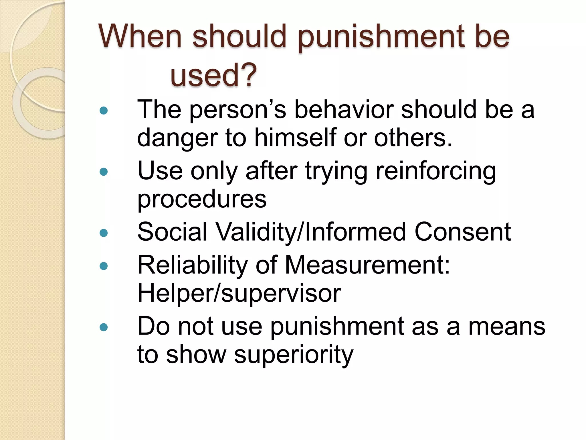 When should punishment be
used?
 The person’s behavior should be a
danger to himself or others.
 Use only after trying reinforcing
procedures
 Social Validity/Informed Consent
 Reliability of Measurement:
Helper/supervisor
 Do not use punishment as a means
to show superiority
 