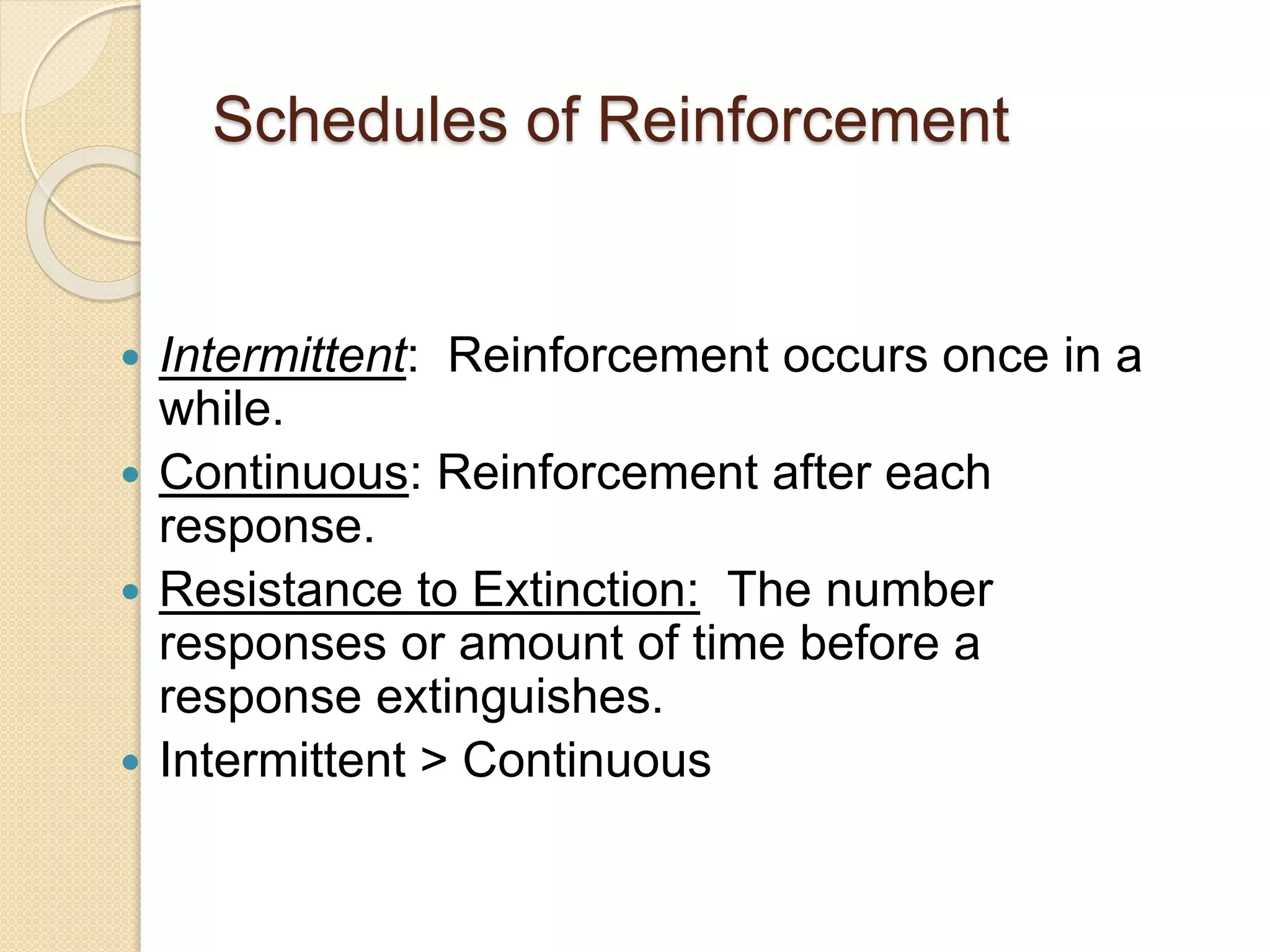 Schedules of Reinforcement
 Intermittent: Reinforcement occurs once in a
while.
 Continuous: Reinforcement after each
response.
 Resistance to Extinction: The number
responses or amount of time before a
response extinguishes.
 Intermittent > Continuous
 