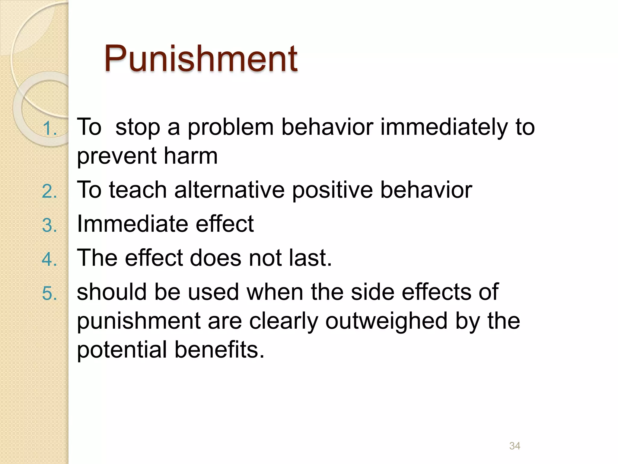 Punishment
1. To stop a problem behavior immediately to
prevent harm
2. To teach alternative positive behavior
3. Immediate effect
4. The effect does not last.
5. should be used when the side effects of
punishment are clearly outweighed by the
potential benefits.
34
 