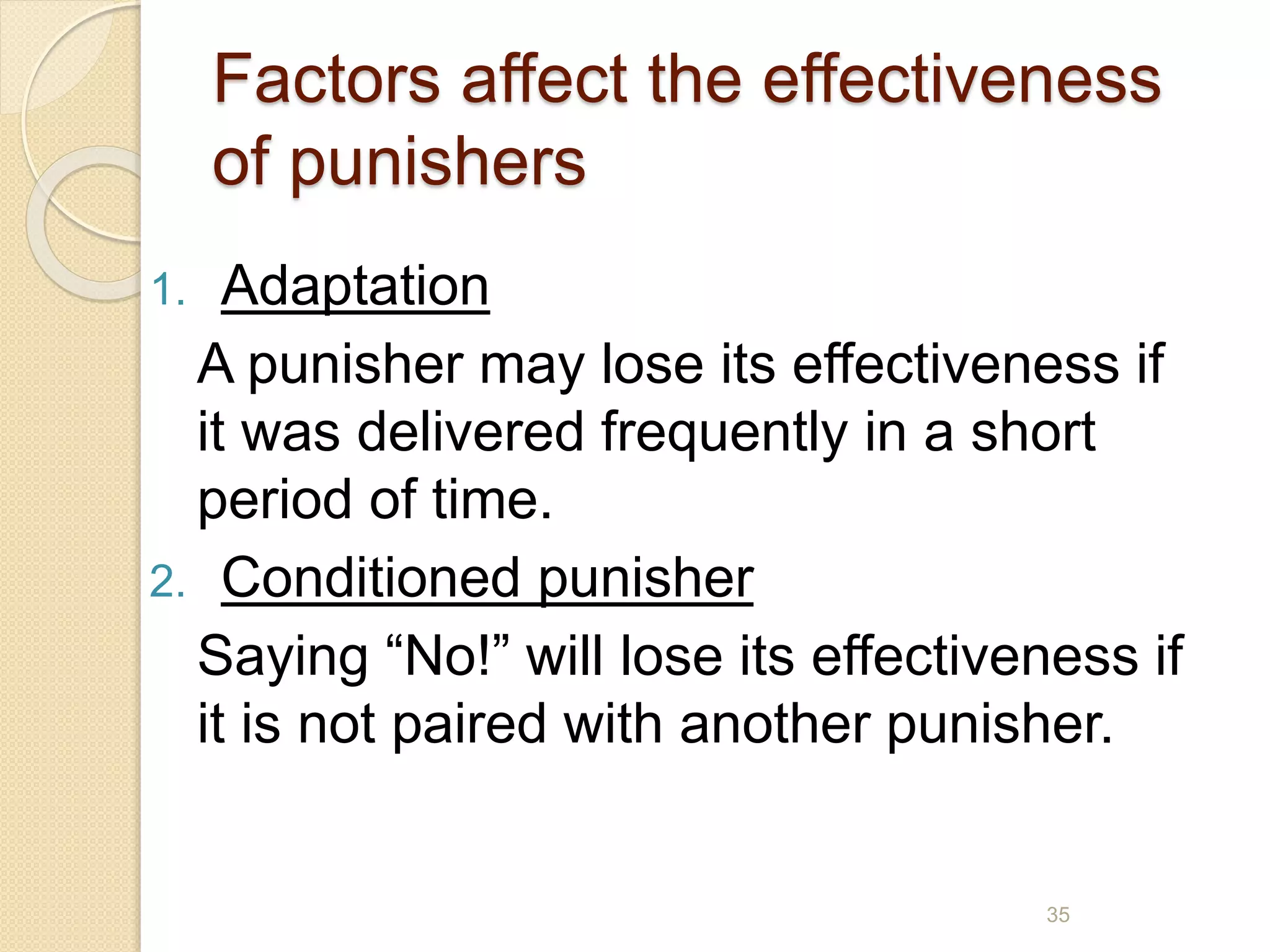 Factors affect the effectiveness
of punishers
1. Adaptation
A punisher may lose its effectiveness if
it was delivered frequently in a short
period of time.
2. Conditioned punisher
Saying “No!” will lose its effectiveness if
it is not paired with another punisher.
35
 