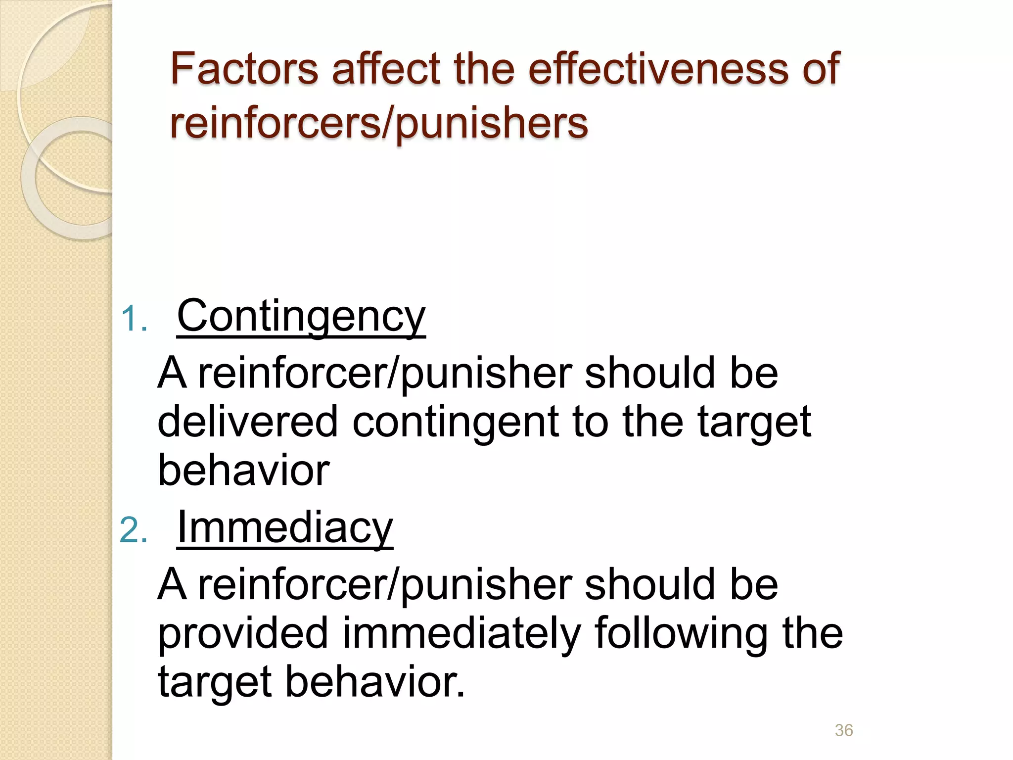 Factors affect the effectiveness of
reinforcers/punishers
1. Contingency
A reinforcer/punisher should be
delivered contingent to the target
behavior
2. Immediacy
A reinforcer/punisher should be
provided immediately following the
target behavior.
36
 