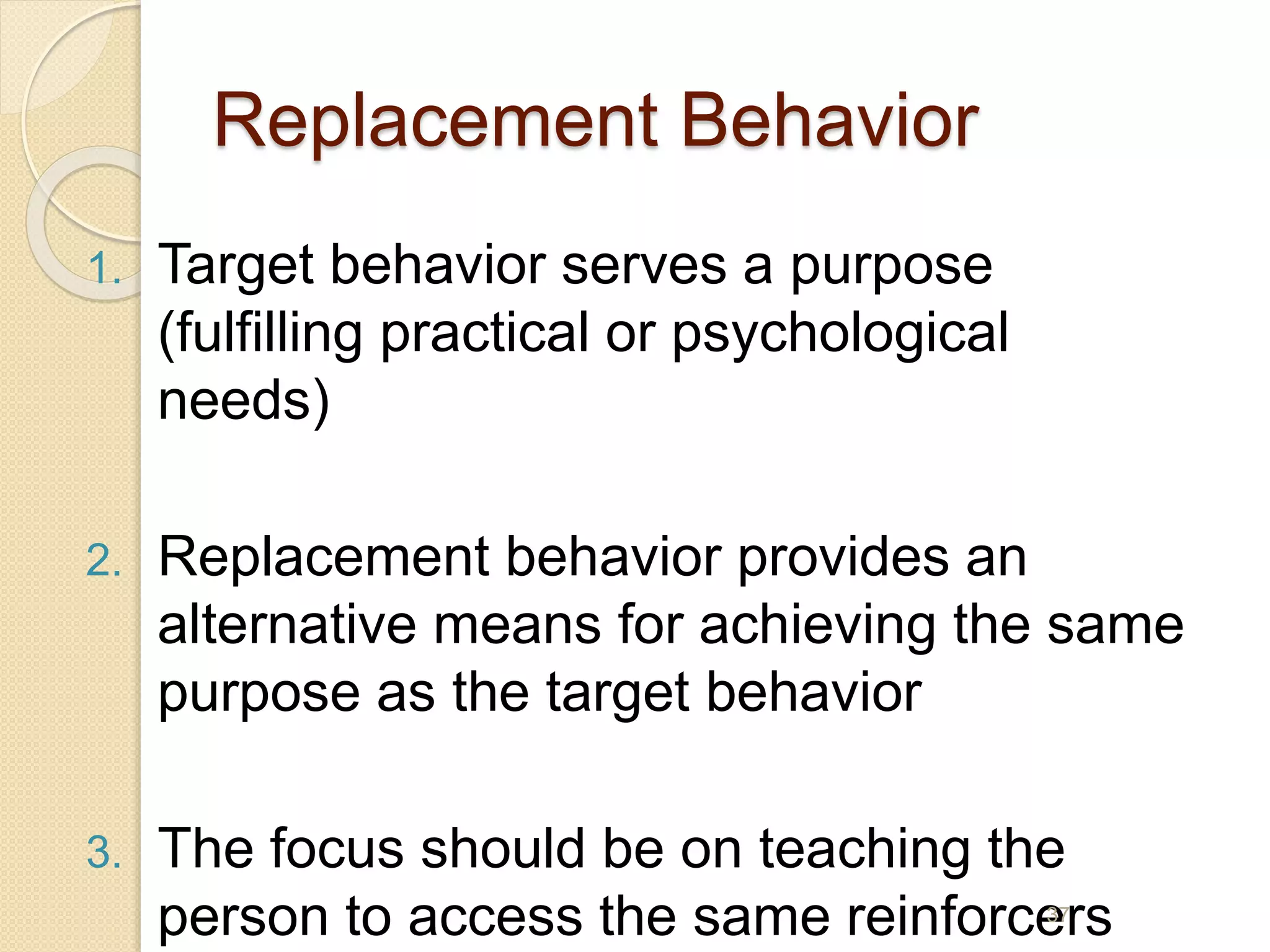 Replacement Behavior
1. Target behavior serves a purpose
(fulfilling practical or psychological
needs)
2. Replacement behavior provides an
alternative means for achieving the same
purpose as the target behavior
3. The focus should be on teaching the
person to access the same reinforcers37
 