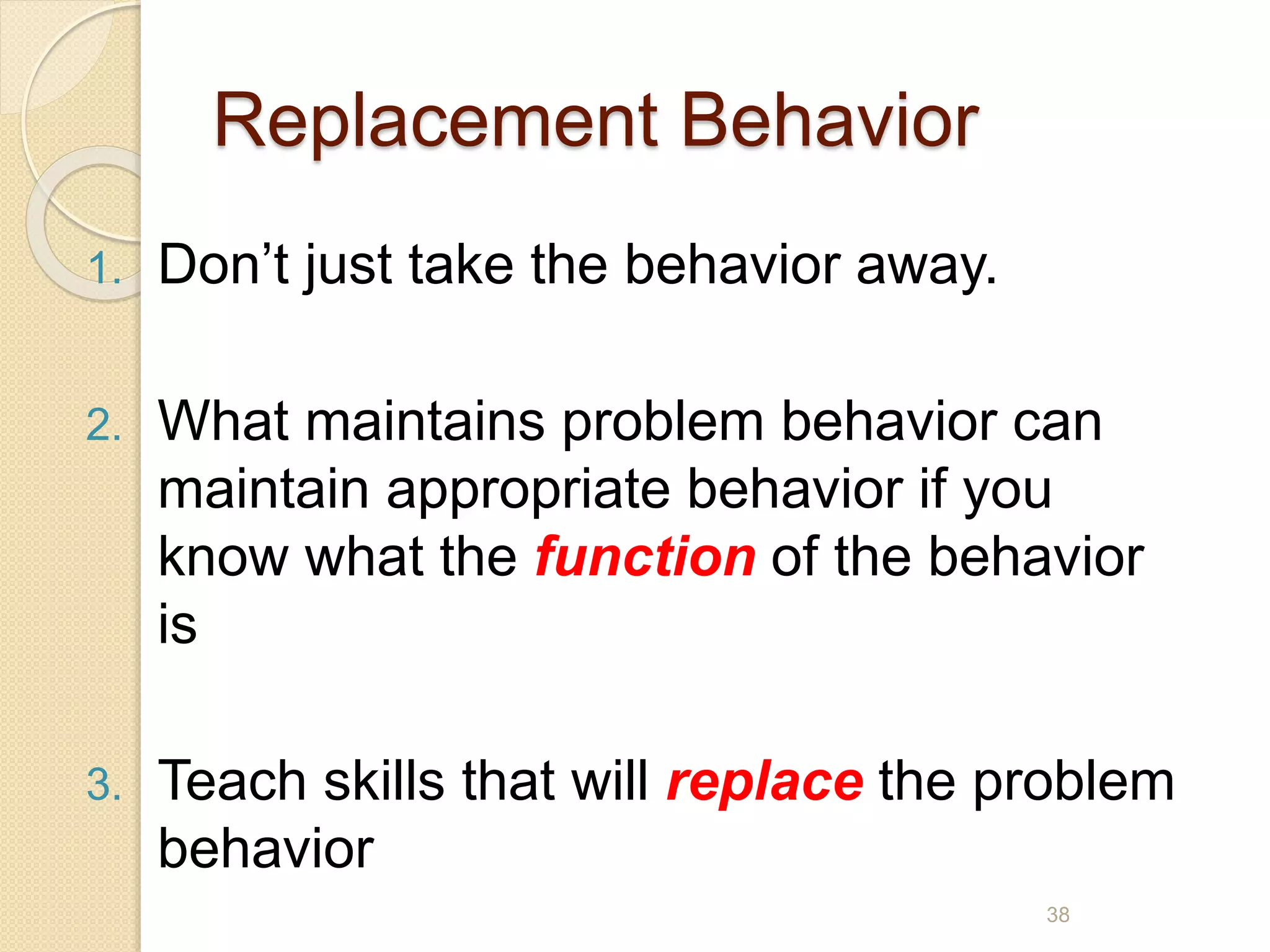 Replacement Behavior
1. Don’t just take the behavior away.
2. What maintains problem behavior can
maintain appropriate behavior if you
know what the function of the behavior
is
3. Teach skills that will replace the problem
behavior
38
 