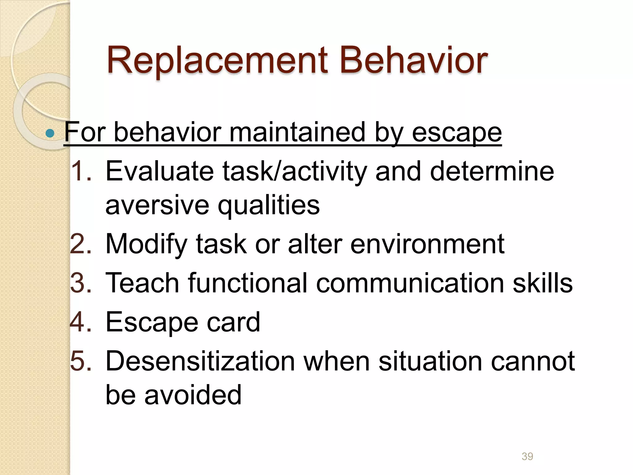 Replacement Behavior
 For behavior maintained by escape
1. Evaluate task/activity and determine
aversive qualities
2. Modify task or alter environment
3. Teach functional communication skills
4. Escape card
5. Desensitization when situation cannot
be avoided
39
 