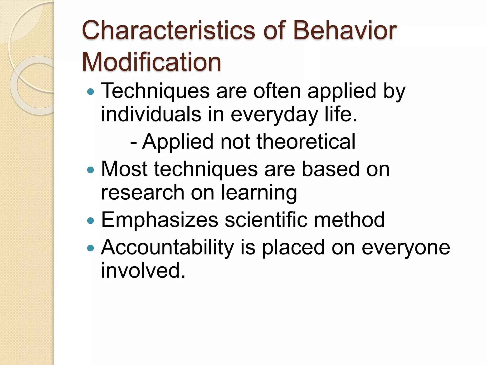 Characteristics of Behavior
Modification
 Techniques are often applied by
individuals in everyday life.
- Applied not theoretical
 Most techniques are based on
research on learning
 Emphasizes scientific method
 Accountability is placed on everyone
involved.
 