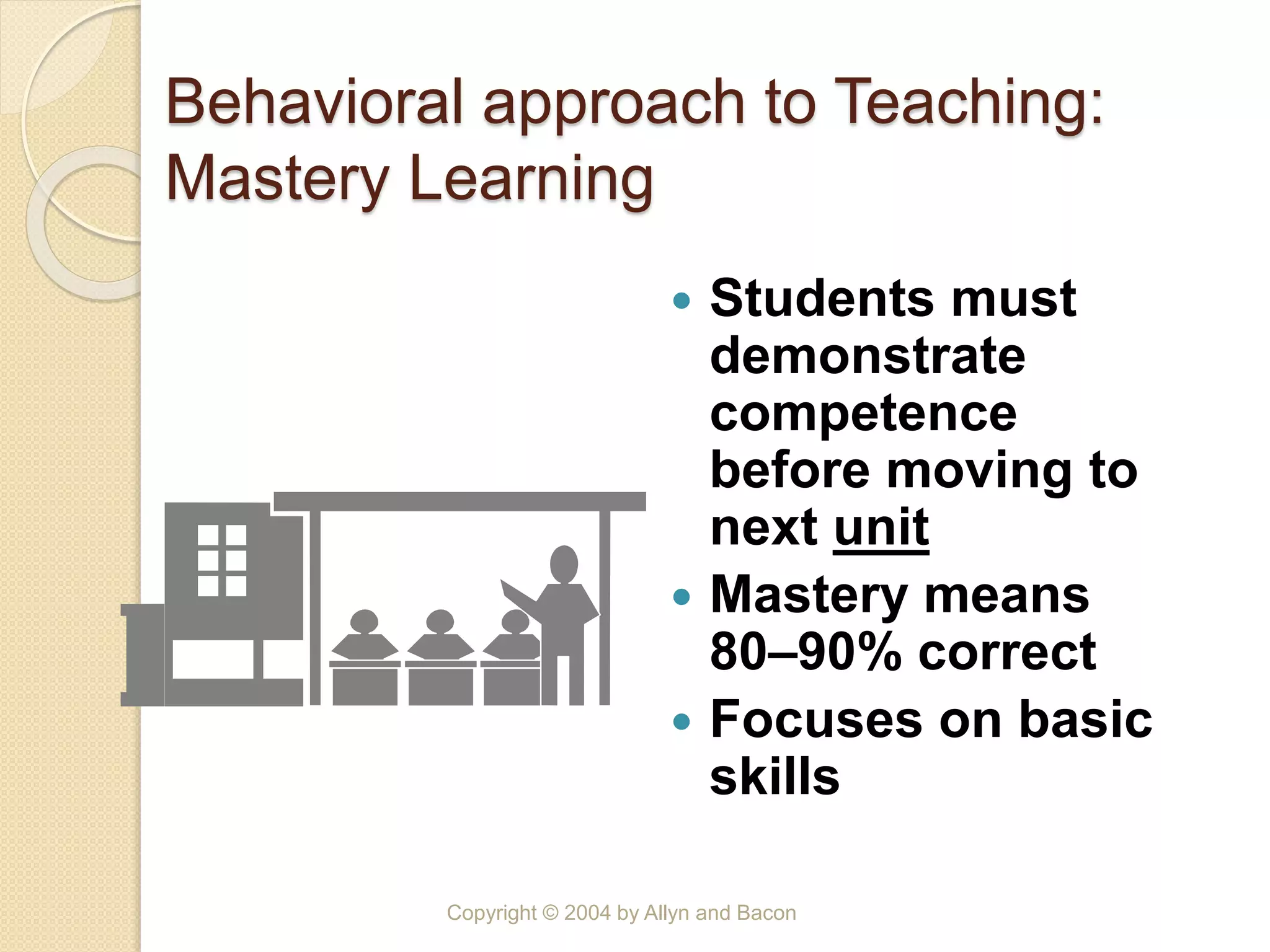 Behavioral approach to Teaching:
Mastery Learning
 Students must
demonstrate
competence
before moving to
next unit
 Mastery means
80–90% correct
 Focuses on basic
skills
Copyright © 2004 by Allyn and Bacon
 