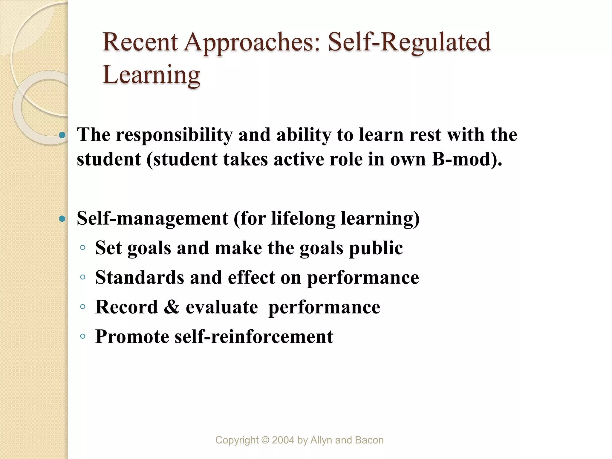 Recent Approaches: Self-Regulated
Learning
 The responsibility and ability to learn rest with the
student (student takes active role in own B-mod).
 Self-management (for lifelong learning)
◦ Set goals and make the goals public
◦ Standards and effect on performance
◦ Record & evaluate performance
◦ Promote self-reinforcement
Copyright © 2004 by Allyn and Bacon
 